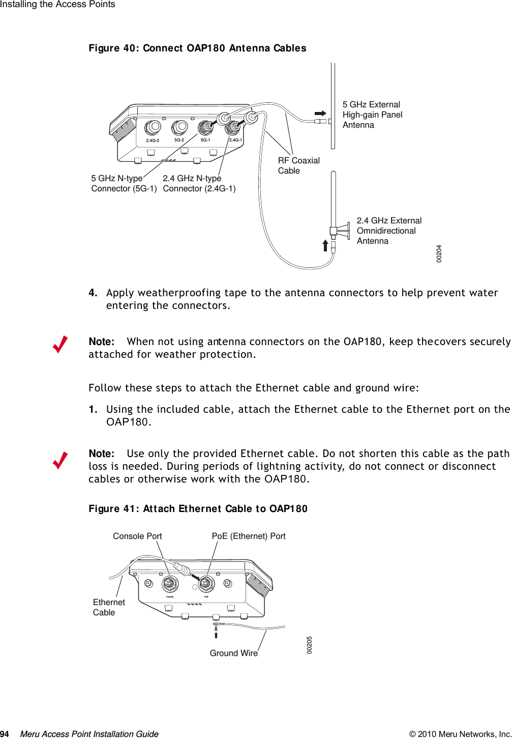 94 Meru Access Point Installation Guide © 2010 Meru Networks, Inc. Installing the Access Points Figure 40: Connect OAP180 Antenna Cables4. Apply weatherproofing tape to the antenna connectors to help prevent water entering the connectors.Follow these steps to attach the Ethernet cable and ground wire:1. Using the included cable, attach the Ethernet cable to the Ethernet port on the OAP180. Figure 41: Attach Ethernet Cable to OAP1802.4G-2 2.4G-15G-2 5G-1RF CoaxialCable002045 GHz ExternalHigh-gain PanelAntenna2.4 GHz ExternalOmnidirectionalAntenna5 GHz N-typeConnector (5G-1)2.4 GHz N-typeConnector (2.4G-1)Note:When not using antenna connectors on the OAP180, keep the covers securely attached for weather protection.Note:Use only the provided Ethernet cable. Do not shorten this cable as the path loss is needed. During periods of lightning activity, do not connect or disconnect cables or otherwise work with the OAP180.Console PoEConsole Port PoE (Ethernet) Port00205EthernetCableGround Wire