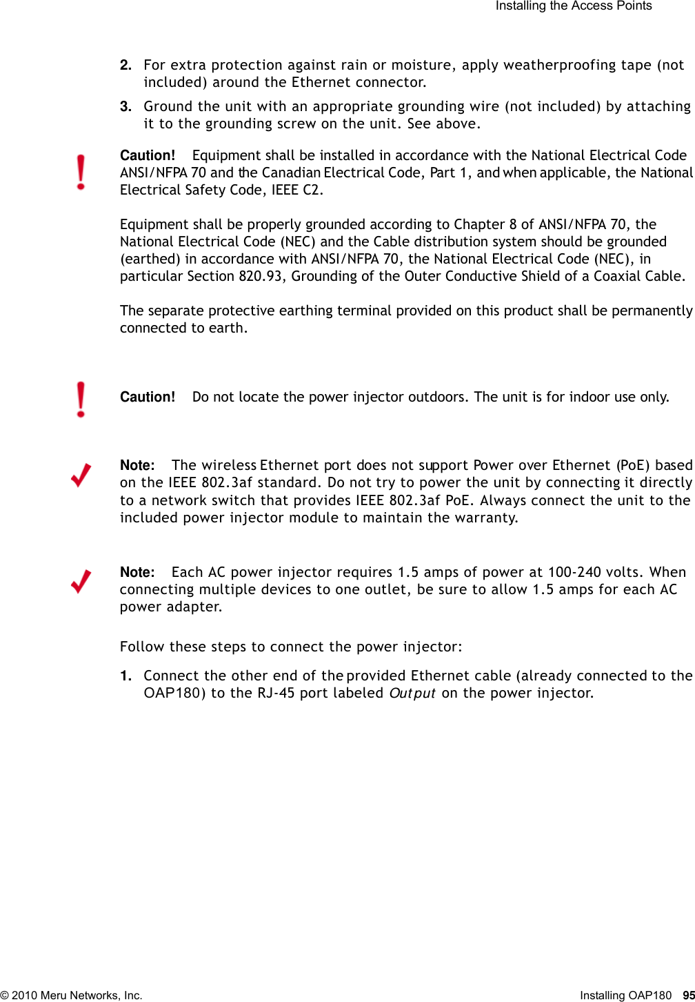  Installing the Access Points © 2010 Meru Networks, Inc. Installing OAP180 95 2. For extra protection against rain or moisture, apply weatherproofing tape (not included) around the Ethernet connector.3. Ground the unit with an appropriate grounding wire (not included) by attaching it to the grounding screw on the unit. See above.Follow these steps to connect the power injector:1. Connect the other end of the provided Ethernet cable (already connected to the OAP180) to the RJ-45 port labeled Out put  on the power injector. Caution!Equipment shall be installed in accordance with the National Electrical Code ANSI/NFPA 70 and the Canadian Electrical Code, Part 1, and when applicable, the National Electrical Safety Code, IEEE C2.Equipment shall be properly grounded according to Chapter 8 of ANSI/NFPA 70, the National Electrical Code (NEC) and the Cable distribution system should be grounded (earthed) in accordance with ANSI/NFPA 70, the National Electrical Code (NEC), in particular Section 820.93, Grounding of the Outer Conductive Shield of a Coaxial Cable.The separate protective earthing terminal provided on this product shall be permanently connected to earth.Caution!Do not locate the power injector outdoors. The unit is for indoor use only.Note:The wireless Ethernet port does not support Power over Ethernet (PoE) based on the IEEE 802.3af standard. Do not try to power the unit by connecting it directly to a network switch that provides IEEE 802.3af PoE. Always connect the unit to the included power injector module to maintain the warranty.Note:Each AC power injector requires 1.5 amps of power at 100-240 volts. When connecting multiple devices to one outlet, be sure to allow 1.5 amps for each AC power adapter.