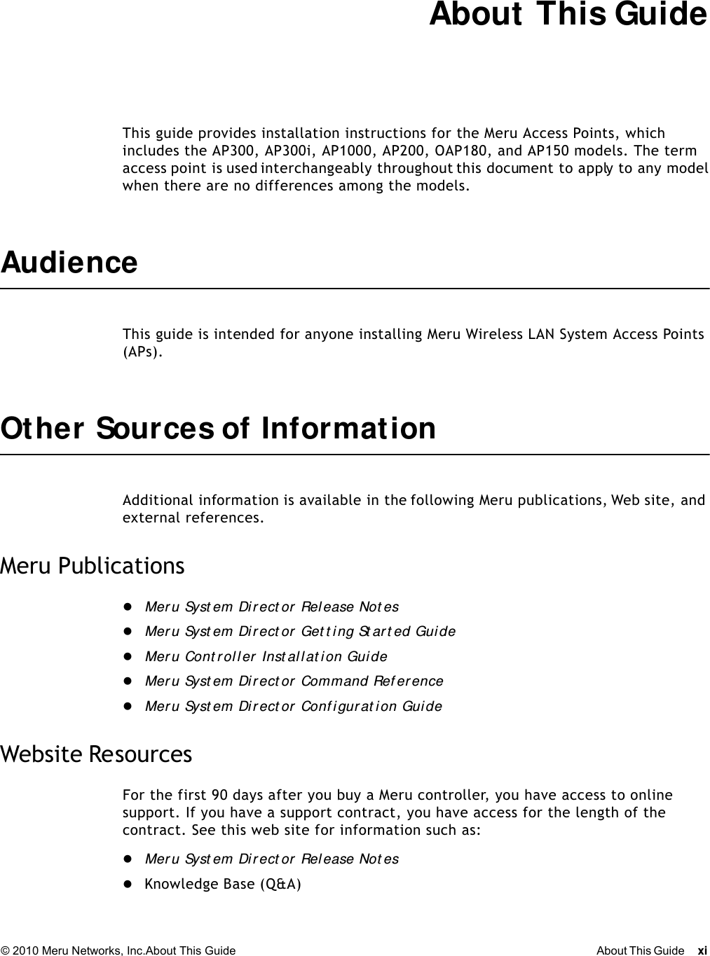 © 2010 Meru Networks, Inc.About This Guide About This Guide xi About This GuideThis guide provides installation instructions for the Meru Access Points, which includes the AP300, AP300i, AP1000, AP200, OAP180, and AP150 models. The term access point is used interchangeably throughout this document to apply to any model when there are no differences among the models.AudienceThis guide is intended for anyone installing Meru Wireless LAN System Access Points (APs).Other Sources of InformationAdditional information is available in the following Meru publications, Web site, and external references. Meru PublicationsMer u Syst em Direct or Release Not esMer u Syst em Direct or Get t i ng St ar t ed Gui deMer u Cont rol l er Inst all at ion GuideMer u Syst em Di r ect or Command Ref erenceMer u Syst em Direct or Conf igurat ion GuideWebsite ResourcesFor the first 90 days after you buy a Meru controller, you have access to online support. If you have a support contract, you have access for the length of the contract. See this web site for information such as:Mer u Syst em Direct or Release Not esKnowledge Base (Q&amp;A)