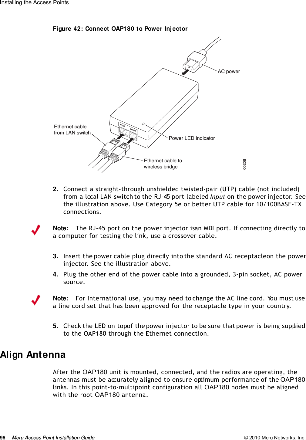 96 Meru Access Point Installation Guide © 2010 Meru Networks, Inc. Installing the Access Points Figure 42: Connect OAP180 to Power Injector2. Connect a straight-through unshielded twisted-pair (UTP) cable (not included) from a local LAN switch to the RJ-45 port labeled Input  on the power injector. See the illustration above. Use Category 5e or better UTP cable for 10/100BASE-TX connections.3. Insert the power cable plug directly into the standard AC receptacle on the power injector. See the illustration above.4. Plug the other end of the power cable into a grounded, 3-pin socket, AC power source.5. Check the LED on top of the power injector to be sure that power is being supplied to the OAP180 through the Ethernet connection.Align AntennaAfter the OAP180 unit is mounted, connected, and the radios are operating, the antennas must be accurately aligned to ensure optimum performance of the OAP180 links. In this point-to-multipoint configuration all OAP180 nodes must be aligned with the root OAP180 antenna.AC powerPower LED indicatorEthernet cablefrom LAN switchEthernet cable towireless bridge00206 Note:The RJ-45 port on the power injector is an MDI port. If connecting directly to a computer for testing the link, use a crossover cable.Note:For International use, you may need to change the AC line cord. You must use a line cord set that has been approved for the receptacle type in your country.