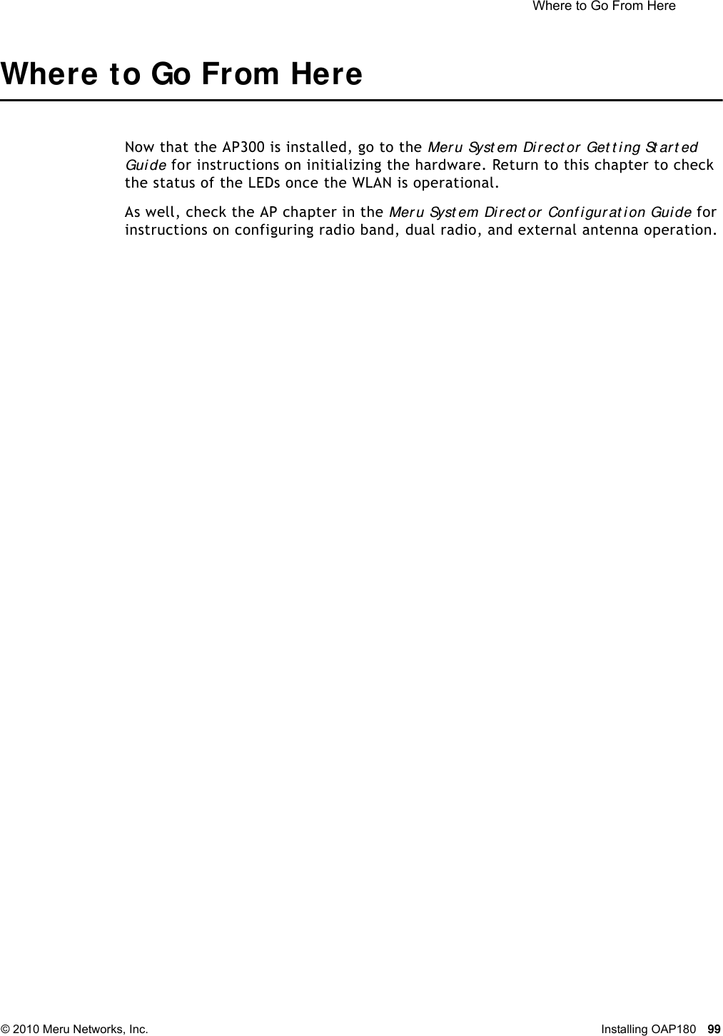  Where to Go From Here © 2010 Meru Networks, Inc. Installing OAP180 99 Where to Go From HereNow that the AP300 is installed, go to the Meru Syst em Direct or Get t i ng St art ed Guide for instructions on initializing the hardware. Return to this chapter to check the status of the LEDs once the WLAN is operational.As well, check the AP chapter in the Mer u Syst em Dir ect or  Conf igurat ion Guide for instructions on configuring radio band, dual radio, and external antenna operation.