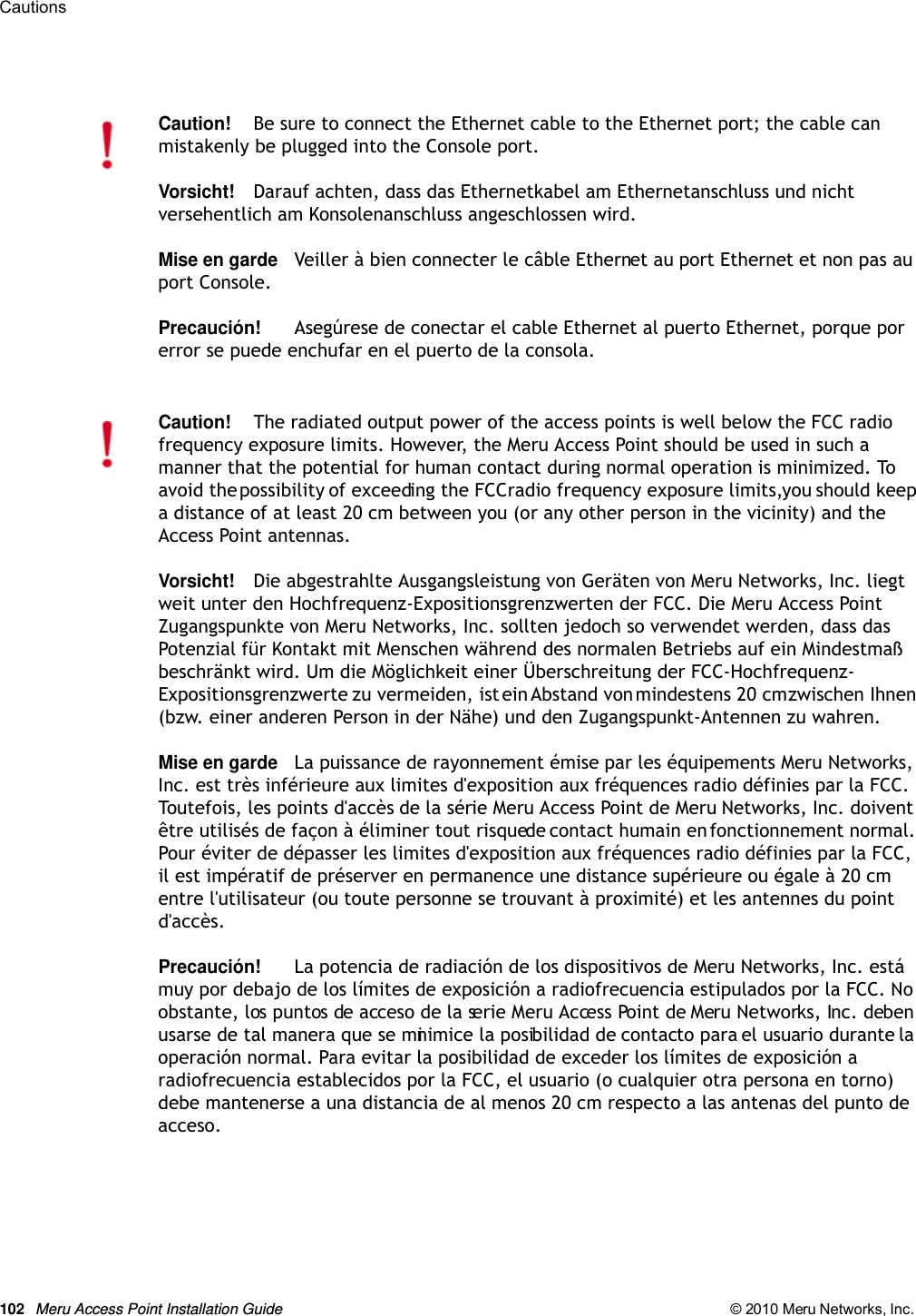 102 Meru Access Point Installation Guide © 2010 Meru Networks, Inc. Cautions Caution!Be sure to connect the Ethernet cable to the Ethernet port; the cable can mistakenly be plugged into the Console port.Vorsicht!Darauf achten, dass das Ethernetkabel am Ethernetanschluss und nicht versehentlich am Konsolenanschluss angeschlossen wird.Mise en gardeVeiller à bien connecter le câble Ethernet au port Ethernet et non pas au port Console.Precaución!Asegúrese de conectar el cable Ethernet al puerto Ethernet, porque por error se puede enchufar en el puerto de la consola.Caution!The radiated output power of the access points is well below the FCC radio frequency exposure limits. However, the Meru Access Point should be used in such a manner that the potential for human contact during normal operation is minimized. To avoid the possibility of exceeding the FCC radio frequency exposure limits, you should keep a distance of at least 20 cm between you (or any other person in the vicinity) and the Access Point antennas.Vorsicht!Die abgestrahlte Ausgangsleistung von Geräten von Meru Networks, Inc. liegt weit unter den Hochfrequenz-Expositionsgrenzwerten der FCC. Die Meru Access Point Zugangspunkte von Meru Networks, Inc. sollten jedoch so verwendet werden, dass das Potenzial für Kontakt mit Menschen während des normalen Betriebs auf ein Mindestmaß beschränkt wird. Um die Möglichkeit einer Überschreitung der FCC-Hochfrequenz-Expositionsgrenzwerte zu vermeiden, ist ein Abstand von mindestens 20 cm zwischen Ihnen (bzw. einer anderen Person in der Nähe) und den Zugangspunkt-Antennen zu wahren.Mise en gardeLa puissance de rayonnement émise par les équipements Meru Networks, Inc. est très inférieure aux limites d&apos;exposition aux fréquences radio définies par la FCC. Toutefois, les points d&apos;accès de la série Meru Access Point de Meru Networks, Inc. doivent être utilisés de façon à éliminer tout risque de contact humain en fonctionnement normal. Pour éviter de dépasser les limites d&apos;exposition aux fréquences radio définies par la FCC, il est impératif de préserver en permanence une distance supérieure ou égale à 20 cm entre l&apos;utilisateur (ou toute personne se trouvant à proximité) et les antennes du point d&apos;accès.Precaución!La potencia de radiación de los dispositivos de Meru Networks, Inc. está muy por debajo de los límites de exposición a radiofrecuencia estipulados por la FCC. No obstante, los puntos de acceso de la serie Meru Access Point de Meru Networks, Inc. deben usarse de tal manera que se minimice la posibilidad de contacto para el usuario durante la operación normal. Para evitar la posibilidad de exceder los límites de exposición a radiofrecuencia establecidos por la FCC, el usuario (o cualquier otra persona en torno) debe mantenerse a una distancia de al menos 20 cm respecto a las antenas del punto de acceso.