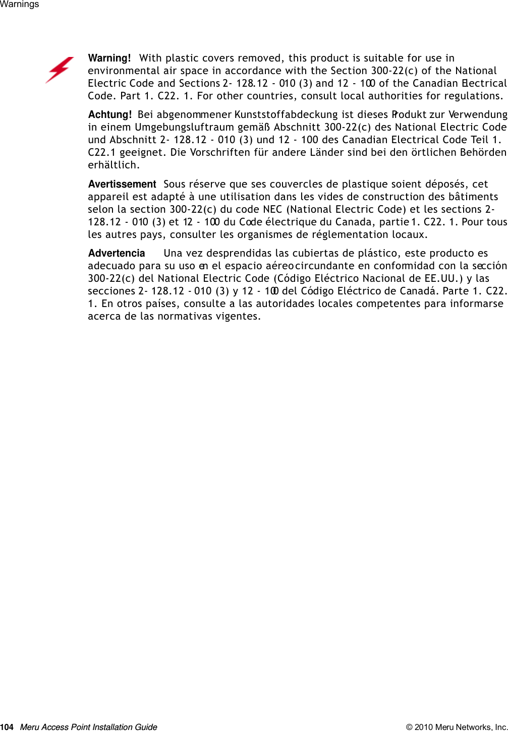 104 Meru Access Point Installation Guide © 2010 Meru Networks, Inc. Warnings Warning!   With plastic covers removed, this product is suitable for use in environmental air space in accordance with the Section 300-22(c) of the National Electric Code and Sections 2- 128.12 - 010 (3) and 12 - 100 of the Canadian Electrical Code. Part 1. C22. 1. For other countries, consult local authorities for regulations.Achtung!   Bei abgenommener Kunststoffabdeckung ist dieses Produkt zur Verwendung in einem Umgebungsluftraum gemäß Abschnitt 300-22(c) des National Electric Code und Abschnitt 2- 128.12 - 010 (3) und 12 - 100 des Canadian Electrical Code Teil 1. C22.1 geeignet. Die Vorschriften für andere Länder sind bei den örtlichen Behörden erhältlich.AvertissementSous réserve que ses couvercles de plastique soient déposés, cet appareil est adapté à une utilisation dans les vides de construction des bâtiments selon la section 300-22(c) du code NEC (National Electric Code) et les sections 2- 128.12 - 010 (3) et 12 - 100 du Code électrique du Canada, partie 1. C22. 1. Pour tous les autres pays, consulter les organismes de réglementation locaux.AdvertenciaUna vez desprendidas las cubiertas de plástico, este producto es adecuado para su uso en el espacio aéreo circundante en conformidad con la sección 300-22(c) del National Electric Code (Código Eléctrico Nacional de EE.UU.) y las secciones 2- 128.12 - 010 (3) y 12 - 100 del Código Eléctrico de Canadá. Parte 1. C22. 1. En otros países, consulte a las autoridades locales competentes para informarse acerca de las normativas vigentes.