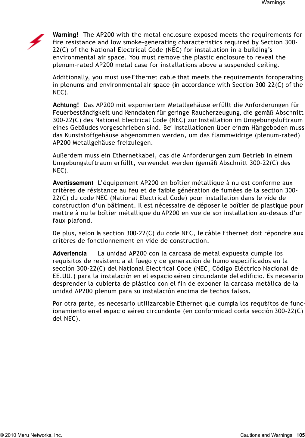  Warnings © 2010 Meru Networks, Inc. Cautions and Warnings  105Warning!   The AP200 with the metal enclosure exposed meets the requirements for fire resistance and low smoke-generating characteristics required by Section 300-22(C) of the National Electrical Code (NEC) for installation in a building’s environmental air space. You must remove the plastic enclosure to reveal the plenum-rated AP200 metal case for installations above a suspended ceiling.Additionally, you must use Ethernet cable that meets the requirements for operating in plenums and environmental air space (in accordance with Section 300-22(C) of the NEC).Achtung!   Das AP200 mit exponiertem Metallgehäuse erfüllt die Anforderungen für Feuerbeständigkeit und Kenndaten für geringe Raucherzeugung, die gemäß Abschnitt 300-22(C) des National Electrical Code (NEC) zur Installation im Umgebungsluftraum eines Gebäudes vorgeschrieben sind. Bei Installationen über einem Hängeboden muss das Kunststoffgehäuse abgenommen werden, um das flammwidrige (plenum-rated) AP200 Metallgehäuse freizulegen.Außerdem muss ein Ethernetkabel, das die Anforderungen zum Betrieb in einem Umgebungsluftraum erfüllt, verwendet werden (gemäß Abschnitt 300-22(C) des NEC).AvertissementL’équipement AP200 en boîtier métallique à nu est conforme aux critères de résistance au feu et de faible génération de fumées de la section 300-22(C) du code NEC (National Electrical Code) pour installation dans le vide de construction d’un bâtiment. Il est nécessaire de déposer le boîtier de plastique pour mettre à nu le boîtier métallique du AP200 en vue de son installation au-dessus d’un faux plafond.De plus, selon la section 300-22(C) du code NEC, le câble Ethernet doit répondre aux critères de fonctionnement en vide de construction.AdvertenciaLa unidad AP200 con la carcasa de metal expuesta cumple los requisitos de resistencia al fuego y de generación de humo especificados en la sección 300-22(C) del National Electrical Code (NEC, Código Eléctrico Nacional de EE.UU.) para la instalación en el espacio aéreo circundante del edificio. Es necesario desprender la cubierta de plástico con el fin de exponer la carcasa metálica de la unidad AP200 plenum para su instalación encima de techos falsos.Por otra parte, es necesario utilizar cable Ethernet que cumpla los requisitos de func-ionamiento en el espacio aéreo circundante (en conformidad con la sección 300-22(C) del NEC).