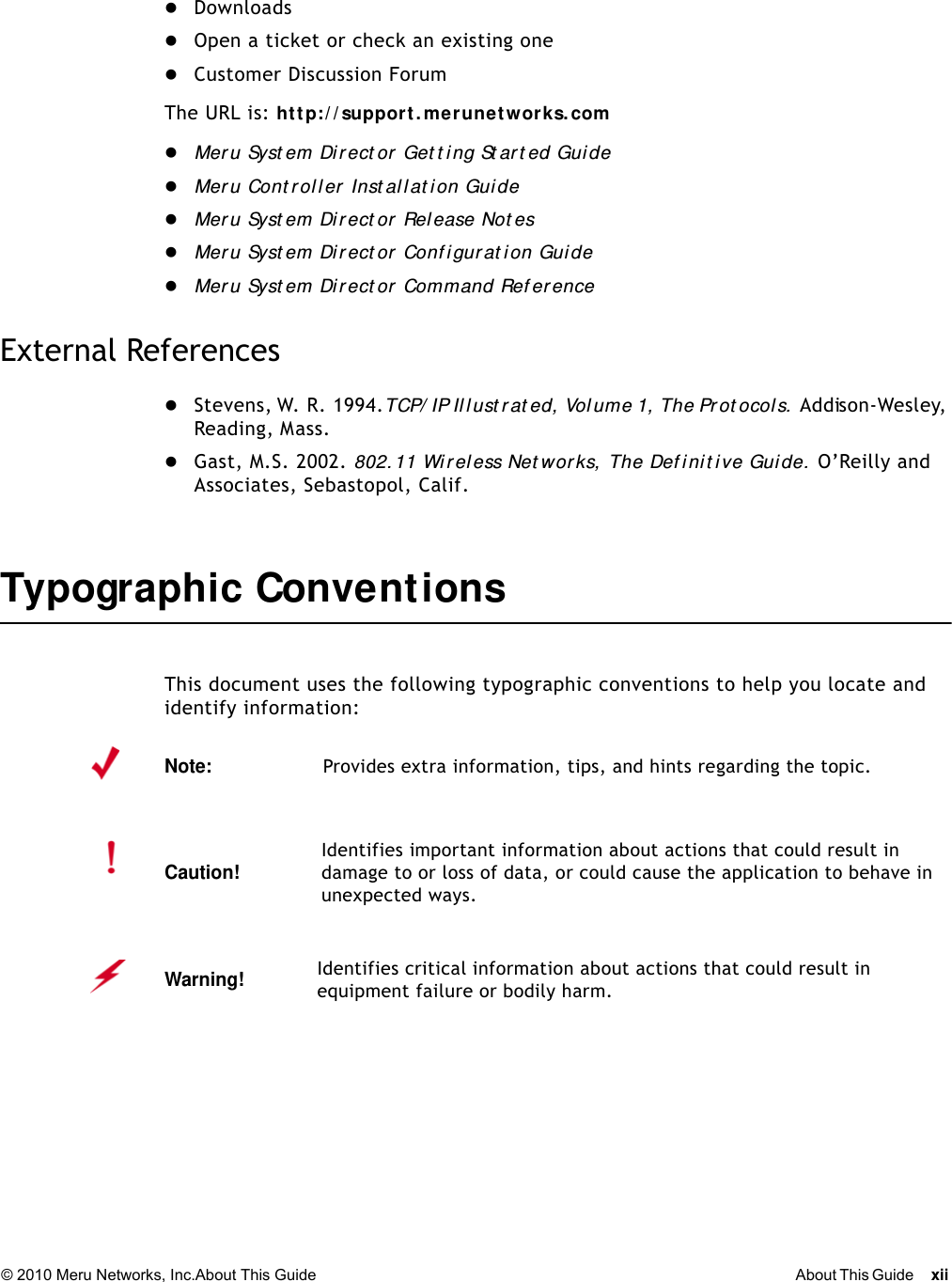 © 2010 Meru Networks, Inc.About This Guide About This Guide xii DownloadsOpen a ticket or check an existing oneCustomer Discussion ForumThe URL is: http:/ / support. merunetworks. comMer u Syst em Direct or Get t i ng St ar t ed Gui deMer u Cont rol l er Inst all at ion GuideMer u Syst em Direct or Release Not esMer u Syst em Direct or Conf igurat ion GuideMer u Syst em Di r ect or Command Ref erenceExternal ReferencesStevens, W. R. 1994. TCP/ IP Il lust rat ed,  Vol ume 1,  The Pr ot ocol s.  Addison-Wesley, Reading, Mass.Gast, M.S. 2002. 802. 11 Wir eless Net wor ks,  The Def init ive Guide.  O’Reilly and Associates, Sebastopol, Calif.Typographic Conve nt ionsThis document uses the following typographic conventions to help you locate and identify information: Note:Provides extra information, tips, and hints regarding the topic.Caution!Identifies important information about actions that could result in damage to or loss of data, or could cause the application to behave in unexpected ways.Warning!   Identifies critical information about actions that could result in equipment failure or bodily harm.