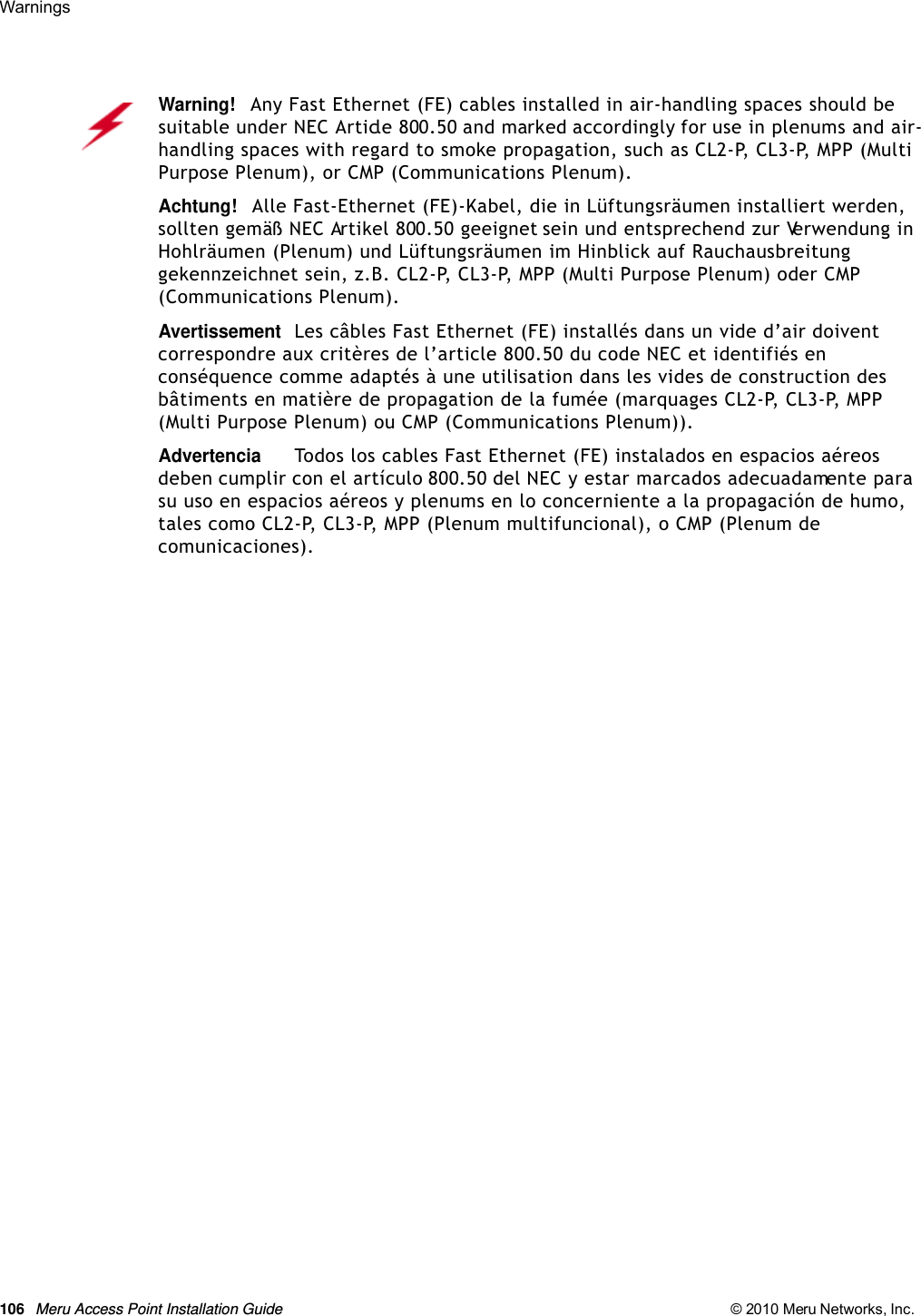 106 Meru Access Point Installation Guide © 2010 Meru Networks, Inc. Warnings Warning!   Any Fast Ethernet (FE) cables installed in air-handling spaces should be suitable under NEC Article 800.50 and marked accordingly for use in plenums and air-handling spaces with regard to smoke propagation, such as CL2-P, CL3-P, MPP (Multi Purpose Plenum), or CMP (Communications Plenum).Achtung!   Alle Fast-Ethernet (FE)-Kabel, die in Lüftungsräumen installiert werden, sollten gemäß NEC Artikel 800.50 geeignet sein und entsprechend zur Verwendung in Hohlräumen (Plenum) und Lüftungsräumen im Hinblick auf Rauchausbreitung gekennzeichnet sein, z.B. CL2-P, CL3-P, MPP (Multi Purpose Plenum) oder CMP (Communications Plenum).AvertissementLes câbles Fast Ethernet (FE) installés dans un vide d’air doivent correspondre aux critères de l’article 800.50 du code NEC et identifiés en conséquence comme adaptés à une utilisation dans les vides de construction des bâtiments en matière de propagation de la fumée (marquages CL2-P, CL3-P, MPP (Multi Purpose Plenum) ou CMP (Communications Plenum)).AdvertenciaTodos los cables Fast Ethernet (FE) instalados en espacios aéreos deben cumplir con el artículo 800.50 del NEC y estar marcados adecuadamente para su uso en espacios aéreos y plenums en lo concerniente a la propagación de humo, tales como CL2-P, CL3-P, MPP (Plenum multifuncional), o CMP (Plenum de comunicaciones).