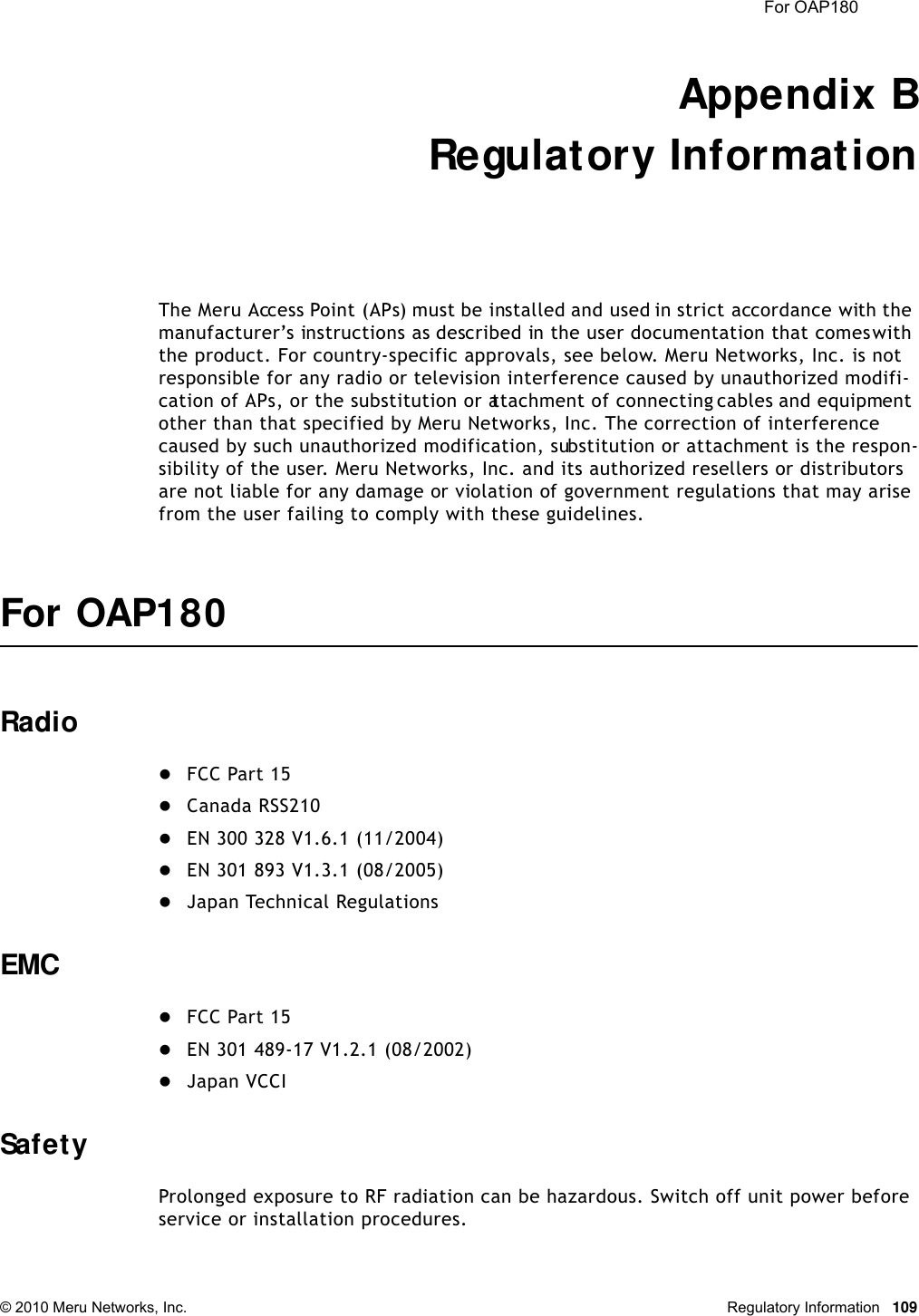  For OAP180 © 2010 Meru Networks, Inc. Regulatory Information 109Appendix BRegulatory InformationThe Meru Access Point (APs) must be installed and used in strict accordance with the manufacturer’s instructions as described in the user documentation that comes with the product. For country-specific approvals, see below. Meru Networks, Inc. is not responsible for any radio or television interference caused by unauthorized modifi-cation of APs, or the substitution or attachment of connecting cables and equipment other than that specified by Meru Networks, Inc. The correction of interference caused by such unauthorized modification, substitution or attachment is the respon-sibility of the user. Meru Networks, Inc. and its authorized resellers or distributors are not liable for any damage or violation of government regulations that may arise from the user failing to comply with these guidelines.For OAP180RadioFCC Part 15Canada RSS210EN 300 328 V1.6.1 (11/2004)EN 301 893 V1.3.1 (08/2005)Japan Technical RegulationsEMCFCC Part 15EN 301 489-17 V1.2.1 (08/2002)Japan VCCISafetyProlonged exposure to RF radiation can be hazardous. Switch off unit power before service or installation procedures.