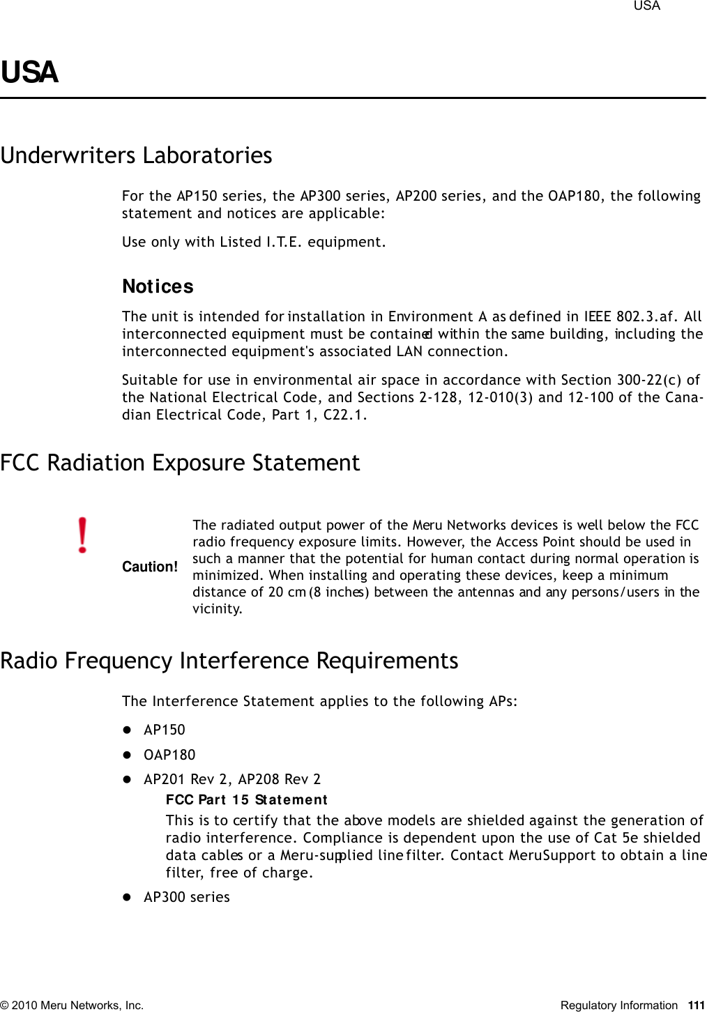  USA © 2010 Meru Networks, Inc. Regulatory Information 111USA Underwriters LaboratoriesFor the AP150 series, the AP300 series, AP200 series, and the OAP180, the following statement and notices are applicable:Use only with Listed I.T.E. equipment.NoticesThe unit is intended for installation in Environment A as defined in IEEE 802.3.af. All interconnected equipment must be contained within the same building, including the interconnected equipment&apos;s associated LAN connection.Suitable for use in environmental air space in accordance with Section 300-22(c) of the National Electrical Code, and Sections 2-128, 12-010(3) and 12-100 of the Cana-dian Electrical Code, Part 1, C22.1.FCC Radiation Exposure StatementRadio Frequency Interference RequirementsThe Interference Statement applies to the following APs:AP150OAP180AP201 Rev 2, AP208 Rev 2FCC Part 15 StatementThis is to certify that the above models are shielded against the generation of radio interference. Compliance is dependent upon the use of Cat 5e shielded data cables or a Meru-supplied line filter. Contact Meru Support to obtain a line filter, free of charge.AP300 seriesCaution!The radiated output power of the Meru Networks devices is well below the FCC radio frequency exposure limits. However, the Access Point should be used in such a manner that the potential for human contact during normal operation is minimized. When installing and operating these devices, keep a minimum distance of 20 cm (8 inches) between the antennas and any persons/users in the vicinity.