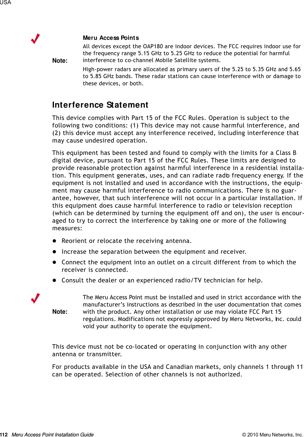 112 Meru Access Point Installation Guide © 2010 Meru Networks, Inc. USA Interference StatementThis device complies with Part 15 of the FCC Rules. Operation is subject to the following two conditions: (1) This device may not cause harmful interference, and (2) this device must accept any interference received, including interference that may cause undesired operation.This equipment has been tested and found to comply with the limits for a Class B digital device, pursuant to Part 15 of the FCC Rules. These limits are designed to provide reasonable protection against harmful interference in a residential installa-tion. This equipment generates, uses, and can radiate radio frequency energy. If the equipment is not installed and used in accordance with the instructions, the equip-ment may cause harmful interference to radio communications. There is no guar-antee, however, that such interference will not occur in a particular installation. If this equipment does cause harmful interference to radio or television reception (which can be determined by turning the equipment off and on), the user is encour-aged to try to correct the interference by taking one or more of the following measures:Reorient or relocate the receiving antenna. Increase the separation between the equipment and receiver. Connect the equipment into an outlet on a circuit different from to which the receiver is connected. Consult the dealer or an experienced radio/TV technician for help. This device must not be co-located or operating in conjunction with any other antenna or transmitter.For products available in the USA and Canadian markets, only channels 1 through 11 can be operated. Selection of other channels is not authorized.Note:Meru Access PointsAll devices except the OAP180 are indoor devices. The FCC requires indoor use for the frequency range 5.15 GHz to 5.25 GHz to reduce the potential for harmful interference to co-channel Mobile Satellite systems. High-power radars are allocated as primary users of the 5.25 to 5.35 GHz and 5.65 to 5.85 GHz bands. These radar stations can cause interference with or damage to these devices, or both. Note:The Meru Access Point must be installed and used in strict accordance with the manufacturer’s instructions as described in the user documentation that comes with the product. Any other installation or use may violate FCC Part 15 regulations. Modifications not expressly approved by Meru Networks, Inc. could void your authority to operate the equipment. 