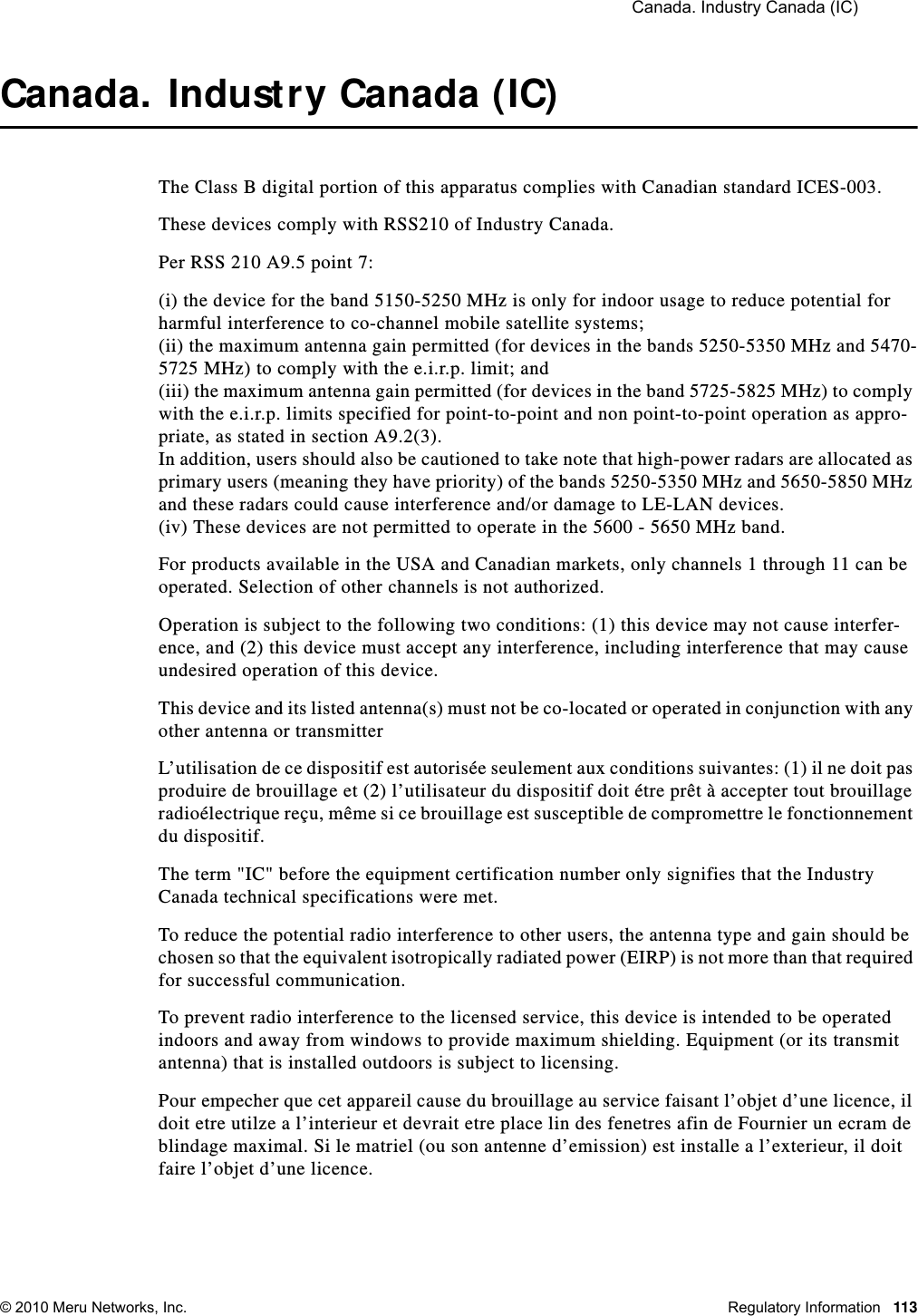  Canada. Industry Canada (IC) © 2010 Meru Networks, Inc. Regulatory Information 113Canada. Industry Canada (IC)The Class B digital portion of this apparatus complies with Canadian standard ICES-003.These devices comply with RSS210 of Industry Canada.Per RSS 210 A9.5 point 7: (i) the device for the band 5150-5250 MHz is only for indoor usage to reduce potential for harmful interference to co-channel mobile satellite systems; (ii) the maximum antenna gain permitted (for devices in the bands 5250-5350 MHz and 5470-5725 MHz) to comply with the e.i.r.p. limit; and (iii) the maximum antenna gain permitted (for devices in the band 5725-5825 MHz) to comply with the e.i.r.p. limits specified for point-to-point and non point-to-point operation as appro-priate, as stated in section A9.2(3). In addition, users should also be cautioned to take note that high-power radars are allocated as primary users (meaning they have priority) of the bands 5250-5350 MHz and 5650-5850 MHz and these radars could cause interference and/or damage to LE-LAN devices.(iv) These devices are not permitted to operate in the 5600 - 5650 MHz band. For products available in the USA and Canadian markets, only channels 1 through 11 can be operated. Selection of other channels is not authorized.Operation is subject to the following two conditions: (1) this device may not cause interfer-ence, and (2) this device must accept any interference, including interference that may cause undesired operation of this device. This device and its listed antenna(s) must not be co-located or operated in conjunction with any other antenna or transmitterL’utilisation de ce dispositif est autorisée seulement aux conditions suivantes: (1) il ne doit pas produire de brouillage et (2) l’utilisateur du dispositif doit étre prêt à accepter tout brouillage radioélectrique reçu, même si ce brouillage est susceptible de compromettre le fonctionnement du dispositif. The term &quot;IC&quot; before the equipment certification number only signifies that the Industry Canada technical specifications were met. To reduce the potential radio interference to other users, the antenna type and gain should be chosen so that the equivalent isotropically radiated power (EIRP) is not more than that required for successful communication. To prevent radio interference to the licensed service, this device is intended to be operated indoors and away from windows to provide maximum shielding. Equipment (or its transmit antenna) that is installed outdoors is subject to licensing. Pour empecher que cet appareil cause du brouillage au service faisant l’objet d’une licence, il doit etre utilze a l’interieur et devrait etre place lin des fenetres afin de Fournier un ecram de blindage maximal. Si le matriel (ou son antenne d’emission) est installe a l’exterieur, il doit faire l’objet d’une licence. 