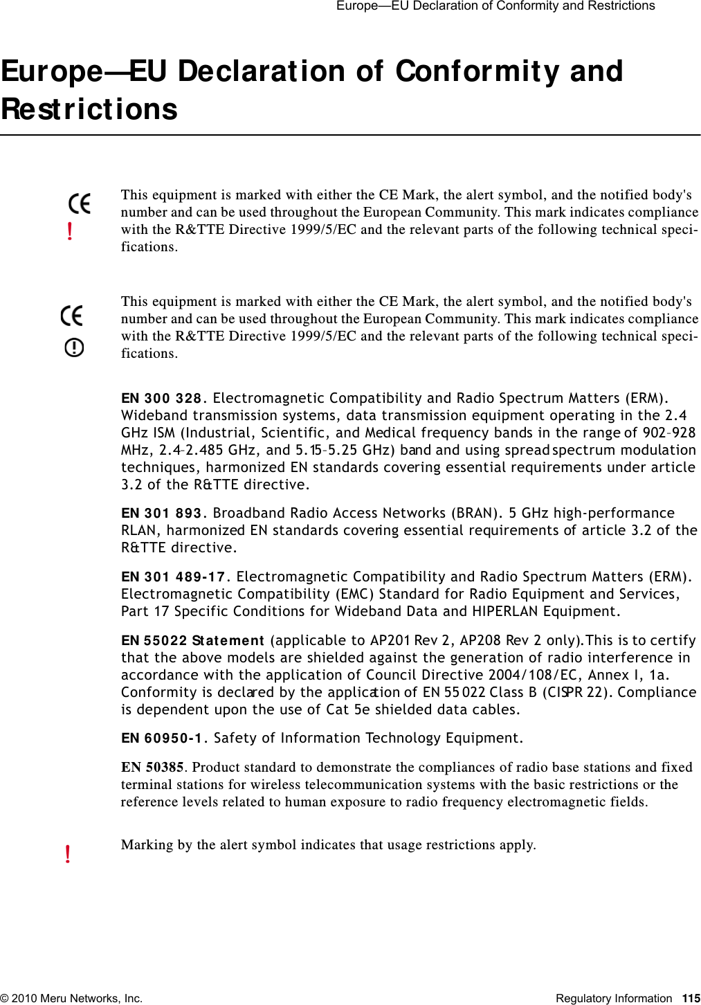  Europe—EU Declaration of Conformity and Restrictions © 2010 Meru Networks, Inc. Regulatory Information 115Europe—EU Declaration of Conformity and RestrictionsEN 300 328. Electromagnetic Compatibility and Radio Spectrum Matters (ERM). Wideband transmission systems, data transmission equipment operating in the 2.4 GHz ISM (Industrial, Scientific, and Medical frequency bands in the range of 902–928 MHz, 2.4–2.485 GHz, and 5.15–5.25 GHz) band and using spread spectrum modulation techniques, harmonized EN standards covering essential requirements under article 3.2 of the R&amp;TTE directive. EN 301 893. Broadband Radio Access Networks (BRAN). 5 GHz high-performance RLAN, harmonized EN standards covering essential requirements of article 3.2 of the R&amp;TTE directive.EN 301 489-17. Electromagnetic Compatibility and Radio Spectrum Matters (ERM). Electromagnetic Compatibility (EMC) Standard for Radio Equipment and Services, Part 17 Specific Conditions for Wideband Data and HIPERLAN Equipment.EN 55022 Statement (applicable to AP201 Rev 2, AP208 Rev 2 only).This is to certify that the above models are shielded against the generation of radio interference in accordance with the application of Council Directive 2004/108/EC, Annex I, 1a. Conformity is declared by the application of EN 55 022 Class B (CISPR 22). Compliance is dependent upon the use of Cat 5e shielded data cables.EN 60950-1. Safety of Information Technology Equipment.EN 50385. Product standard to demonstrate the compliances of radio base stations and fixed terminal stations for wireless telecommunication systems with the basic restrictions or the reference levels related to human exposure to radio frequency electromagnetic fields.This equipment is marked with either the CE Mark, the alert symbol, and the notified body&apos;s number and can be used throughout the European Community. This mark indicates compliance with the R&amp;TTE Directive 1999/5/EC and the relevant parts of the following technical speci-fications.This equipment is marked with either the CE Mark, the alert symbol, and the notified body&apos;s number and can be used throughout the European Community. This mark indicates compliance with the R&amp;TTE Directive 1999/5/EC and the relevant parts of the following technical speci-fications.Marking by the alert symbol indicates that usage restrictions apply. 