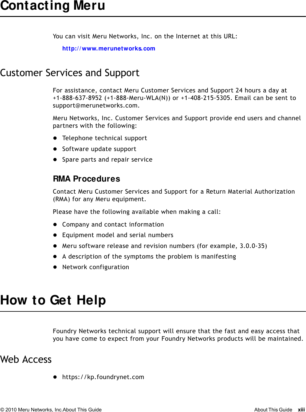 © 2010 Meru Networks, Inc.About This Guide About This Guide xiii Contacting Meru You can visit Meru Networks, Inc. on the Internet at this URL:ht tp:/ / www. merunetworks. comCustomer Services and SupportFor assistance, contact Meru Customer Services and Support 24 hours a day at+1-888-637-8952 (+1-888-Meru-WLA(N)) or +1-408-215-5305. Email can be sent to support@merunetworks.com.Meru Networks, Inc. Customer Services and Support provide end users and channel partners with the following:Telephone technical supportSoftware update supportSpare parts and repair serviceRMA ProceduresContact Meru Customer Services and Support for a Return Material Authorization (RMA) for any Meru equipment.Please have the following available when making a call:Company and contact informationEquipment model and serial numbersMeru software release and revision numbers (for example, 3.0.0-35)A description of the symptoms the problem is manifestingNetwork configurationHow to Get HelpFoundry Networks technical support will ensure that the fast and easy access that you have come to expect from your Foundry Networks products will be maintained.Web Accesshttps://kp.foundrynet.com