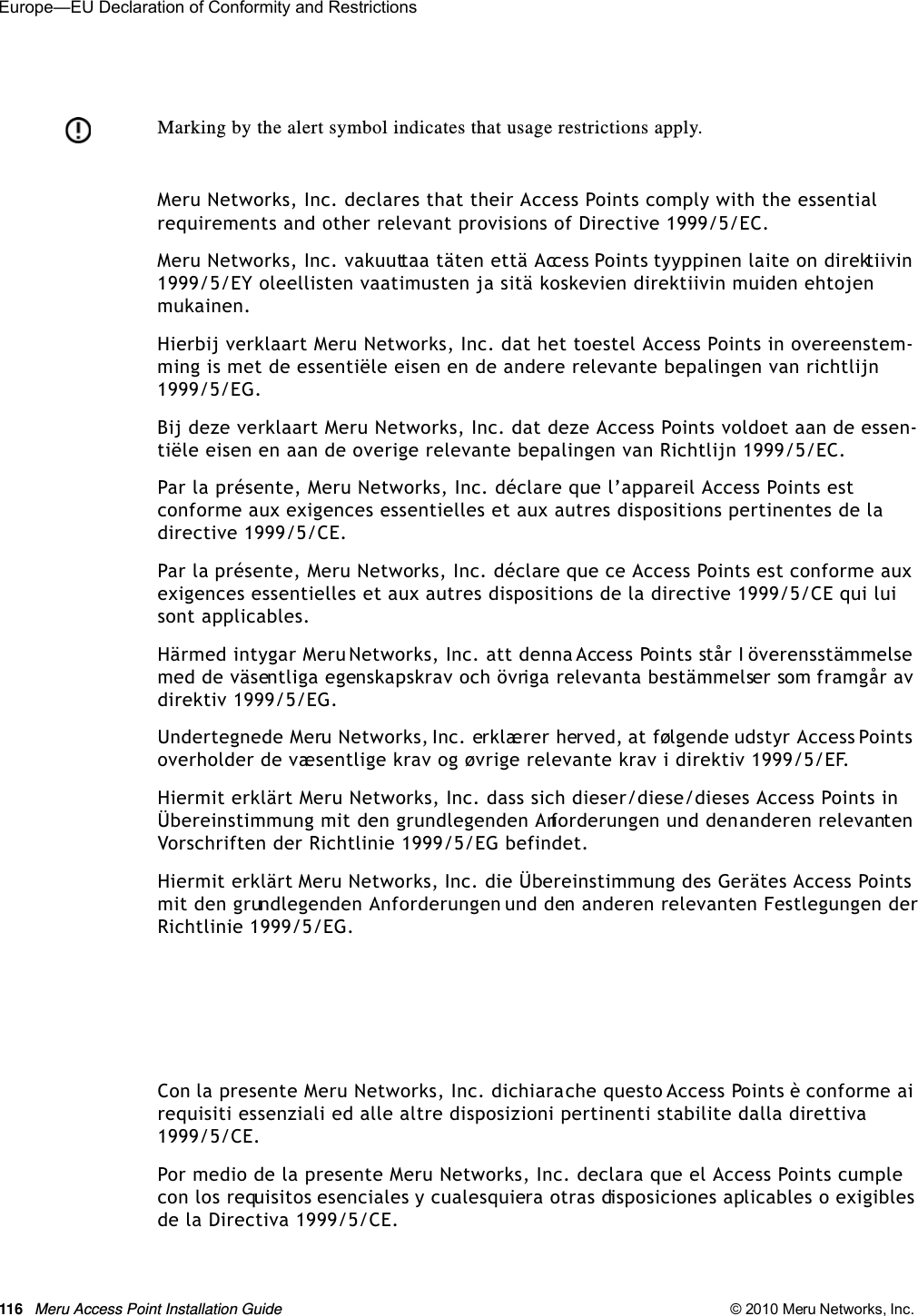 116 Meru Access Point Installation Guide © 2010 Meru Networks, Inc. Europe—EU Declaration of Conformity and Restrictions Meru Networks, Inc. declares that their Access Points comply with the essential requirements and other relevant provisions of Directive 1999/5/EC. Meru Networks, Inc. vakuuttaa täten että Access Points tyyppinen laite on direktiivin 1999/5/EY oleellisten vaatimusten ja sitä koskevien direktiivin muiden ehtojen mukainen. Hierbij verklaart Meru Networks, Inc. dat het toestel Access Points in overeenstem-ming is met de essentiële eisen en de andere relevante bepalingen van richtlijn 1999/5/EG. Bij deze verklaart Meru Networks, Inc. dat deze Access Points voldoet aan de essen-tiële eisen en aan de overige relevante bepalingen van Richtlijn 1999/5/EC.Par la présente, Meru Networks, Inc. déclare que l’appareil Access Points est conforme aux exigences essentielles et aux autres dispositions pertinentes de la directive 1999/5/CE. Par la présente, Meru Networks, Inc. déclare que ce Access Points est conforme aux exigences essentielles et aux autres dispositions de la directive 1999/5/CE qui lui sont applicables. Härmed intygar Meru Networks, Inc. att denna Access Points står I överensstämmelse med de väsentliga egenskapskrav och övriga relevanta bestämmelser som framgår av direktiv 1999/5/EG. Undertegnede Meru Networks, Inc. erklærer herved, at følgende udstyr Access Points overholder de væsentlige krav og øvrige relevante krav i direktiv 1999/5/EF. Hiermit erklärt Meru Networks, Inc. dass sich dieser/diese/dieses Access Points in Übereinstimmung mit den grundlegenden Anforderungen und den anderen relevanten Vorschriften der Richtlinie 1999/5/EG befindet. Hiermit erklärt Meru Networks, Inc. die Übereinstimmung des Gerätes Access Points mit den grundlegenden Anforderungen und den anderen relevanten Festlegungen der Richtlinie 1999/5/EG. Con la presente Meru Networks, Inc. dichiara che questo Access Points è conforme ai requisiti essenziali ed alle altre disposizioni pertinenti stabilite dalla direttiva 1999/5/CE. Por medio de la presente Meru Networks, Inc. declara que el Access Points cumple con los requisitos esenciales y cualesquiera otras disposiciones aplicables o exigibles de la Directiva 1999/5/CE. Marking by the alert symbol indicates that usage restrictions apply. 