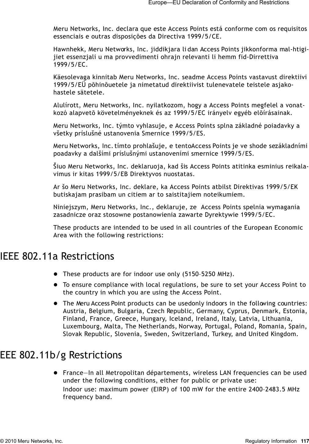  Europe—EU Declaration of Conformity and Restrictions © 2010 Meru Networks, Inc. Regulatory Information 117Meru Networks, Inc. declara que este Access Points está conforme com os requisitos essenciais e outras disposições da Directiva 1999/5/CE. Hawnhekk, Meru Networks, Inc. jiddikjara li dan Access Points jikkonforma mal-htigi-jiet essenzjali u ma provvedimenti ohrajn relevanti li hemm fid-Dirrettiva 1999/5/EC. Käesolevaga kinnitab Meru Networks, Inc. seadme Access Points vastavust direktiivi 1999/5/EÜ põhinõuetele ja nimetatud direktiivist tulenevatele teistele asjako-hastele sätetele. Alulírott, Meru Networks, Inc. nyilatkozom, hogy a Access Points megfelel a vonat-kozó alapvetõ követelményeknek és az 1999/5/EC irányelv egyéb elõírásainak.Meru Networks, Inc. týmto vyhlasuje, e Access Points splna základné poiadavky a všetky príslušné ustanovenia Smernice 1999/5/ES. Meru Networks, Inc. tímto prohlašuje, e tento Access Points je ve shode se základními poadavky a dalšími príslušnými ustanoveními smernice 1999/5/ES. Šiuo Meru Networks, Inc. deklaruoja, kad šis Access Points atitinka esminius reikala-vimus ir kitas 1999/5/EB Direktyvos nuostatas. Ar šo Meru Networks, Inc. deklare, ka Access Points atbilst Direktivas 1999/5/EK butiskajam prasibam un citiem ar to saistitajiem noteikumiem. Niniejszym, Meru Networks, Inc., deklaruje, ze  Access Points spelnia wymagania zasadnicze oraz stosowne postanowienia zawarte Dyrektywie 1999/5/EC.These products are intended to be used in all countries of the European Economic Area with the following restrictions: IEEE 802.11a RestrictionsThese products are for indoor use only (5150–5250 MHz). To ensure compliance with local regulations, be sure to set your Access Point to the country in which you are using the Access Point.The Meru Access Point products can be used only indoors in the following countries: Austria, Belgium, Bulgaria, Czech Republic, Germany, Cyprus, Denmark, Estonia, Finland, France, Greece, Hungary, Iceland, Ireland, Italy, Latvia, Lithuania, Luxembourg, Malta, The Netherlands, Norway, Portugal, Poland, Romania, Spain, Slovak Republic, Slovenia, Sweden, Switzerland, Turkey, and United Kingdom. EEE 802.11b/g RestrictionsFrance—In all Metropolitan départements, wireless LAN frequencies can be used under the following conditions, either for public or private use: Indoor use: maximum power (EIRP) of 100 mW for the entire 2400–2483.5 MHz frequency band. 