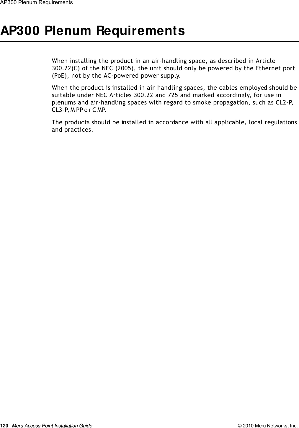 120 Meru Access Point Installation Guide © 2010 Meru Networks, Inc. AP300 Plenum Requirements AP300 Plenum RequirementsWhen installing the product in an air-handling space, as described in Article 300.22(C) of the NEC (2005), the unit should only be powered by the Ethernet port (PoE), not by the AC-powered power supply.When the product is installed in air-handling spaces, the cables employed should be suitable under NEC Articles 300.22 and 725 and marked accordingly, for use in plenums and air-handling spaces with regard to smoke propagation, such as CL2-P, C L 3 - P,  M P P  o r  C M P.The products should be installed in accordance with all applicable, local regulations and practices.