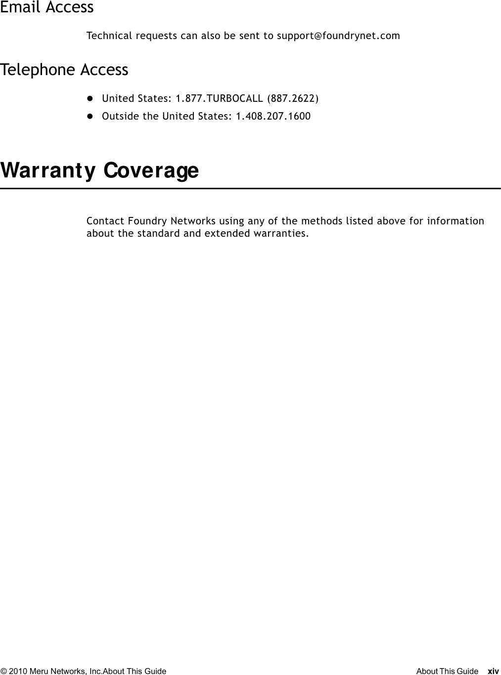 © 2010 Meru Networks, Inc.About This Guide About This Guide xiv Email AccessTechnical requests can also be sent to support@foundrynet.comTelephone AccessUnited States: 1.877.TURBOCALL (887.2622) Outside the United States: 1.408.207.1600 Warrant y CoverageContact Foundry Networks using any of the methods listed above for information about the standard and extended warranties.