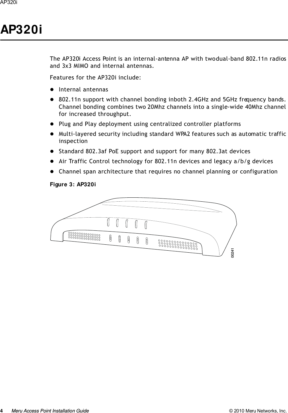 4Meru Access Point Installation Guide © 2010 Meru Networks, Inc. AP320i AP320iThe AP320i Access Point is an internal-antenna AP with two dual-band 802.11n radios and 3x3 MIMO and internal antennas.Features for the AP320i include:Internal antennas 802.11n support with channel bonding in both 2.4GHz and 5GHz frequency bands. Channel bonding combines two 20Mhz channels into a single-wide 40Mhz channel for increased throughput.Plug and Play deployment using centralized controller platformsMulti-layered security including standard WPA2 features such as automatic traffic inspectionStandard 802.3af PoE support and support for many 802.3at devicesAir Traffic Control technology for 802.11n devices and legacy a/b/g devices Channel span architecture that requires no channel planning or configurationFigure 3: AP320i 00241