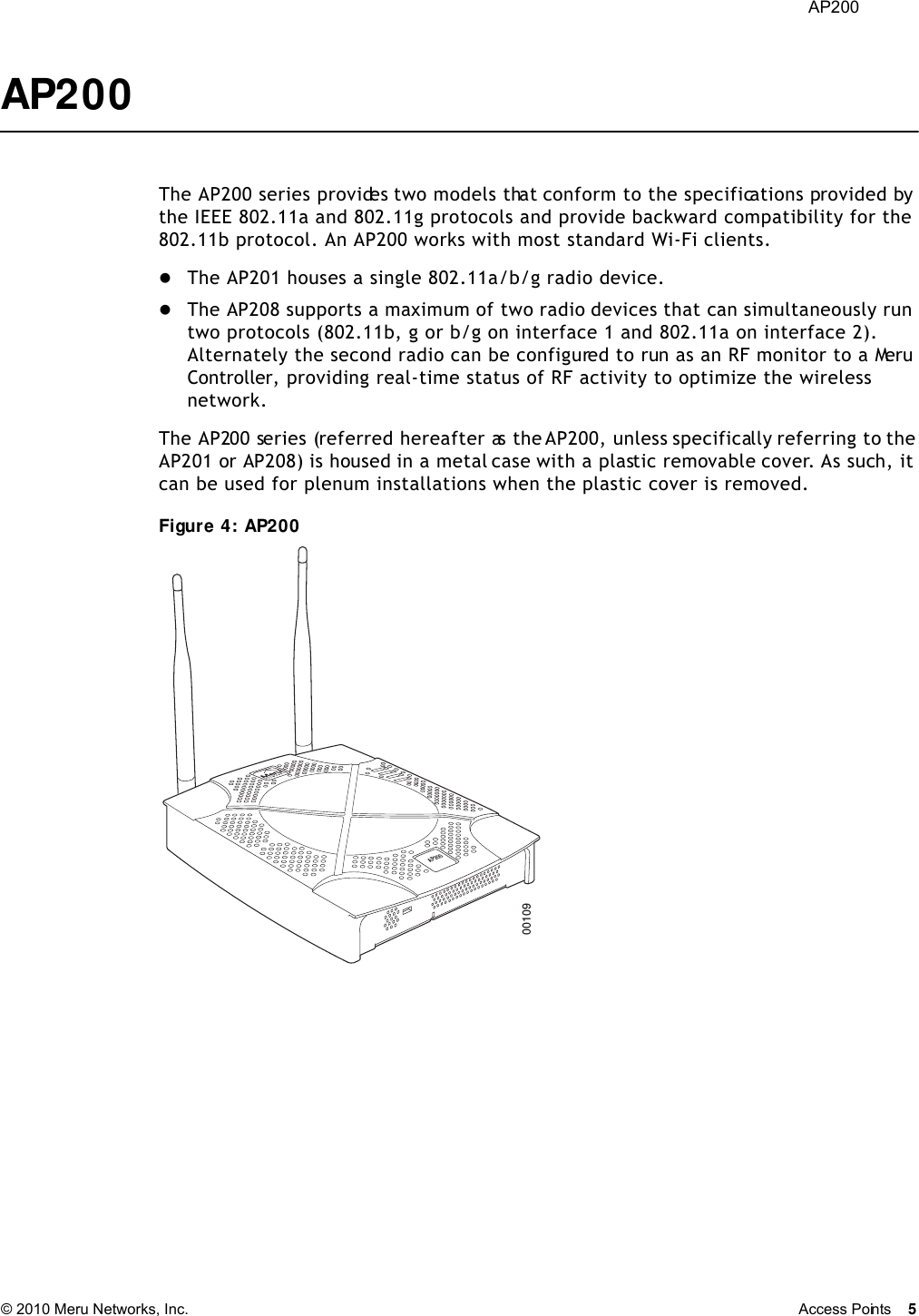  AP200 © 2010 Meru Networks, Inc. Access Points 5 AP200 The AP200 series provides two models that conform to the specifications provided by the IEEE 802.11a and 802.11g protocols and provide backward compatibility for the 802.11b protocol. An AP200 works with most standard Wi-Fi clients.The AP201 houses a single 802.11a/b/g radio device.The AP208 supports a maximum of two radio devices that can simultaneously run two protocols (802.11b, g or b/g on interface 1 and 802.11a on interface 2). Alternately the second radio can be configured to run as an RF monitor to a Meru Controller, providing real-time status of RF activity to optimize the wireless network.The AP200 series (referred hereafter as the AP200, unless specifically referring to the AP201 or AP208) is housed in a metal case with a plastic removable cover. As such, it can be used for plenum installations when the plastic cover is removed.Figure 4: AP200AP20000109