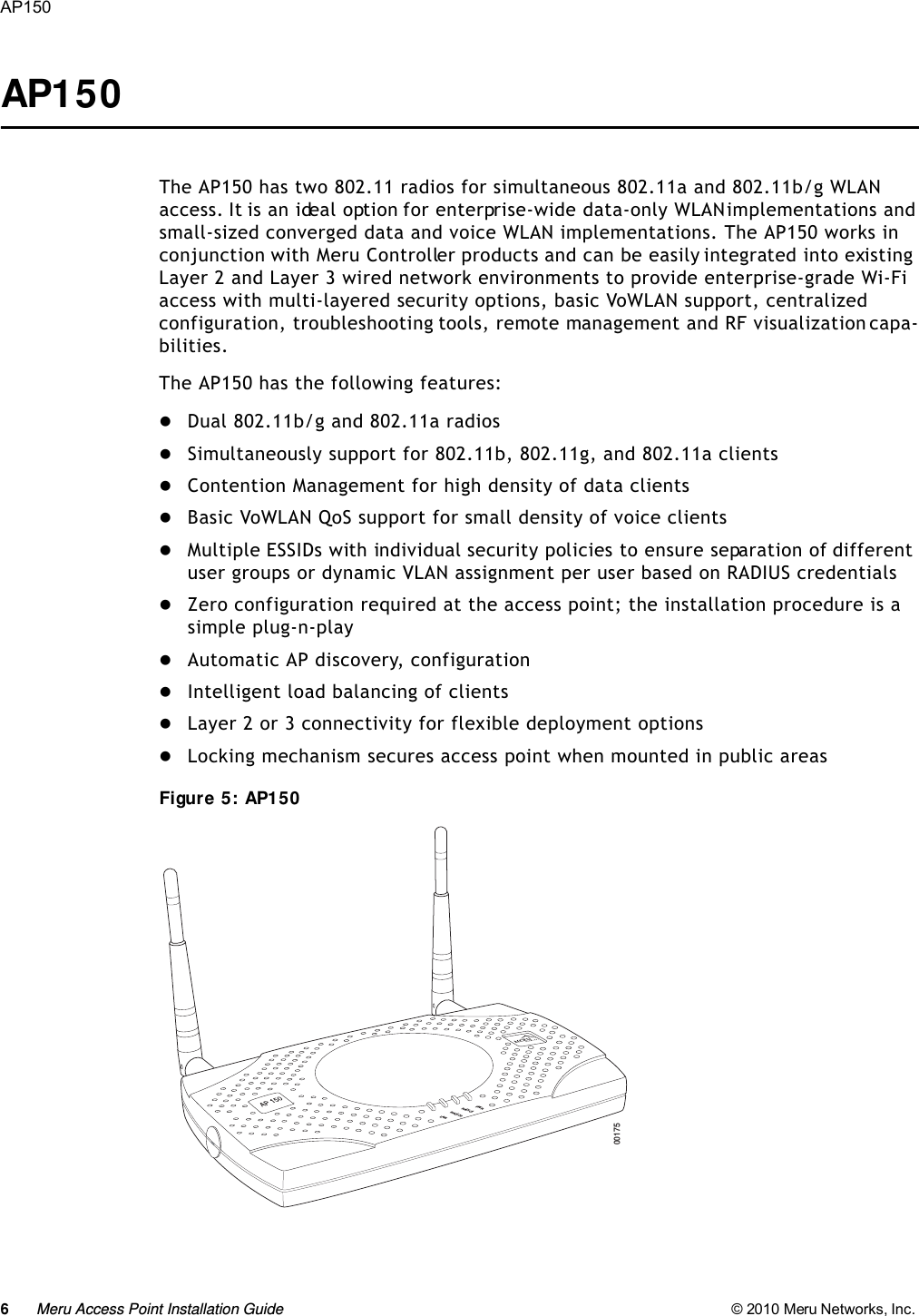 6Meru Access Point Installation Guide © 2010 Meru Networks, Inc. AP150 AP150The AP150 has two 802.11 radios for simultaneous 802.11a and 802.11b/g WLAN access. It is an ideal option for enterprise-wide data-only WLAN implementations and small-sized converged data and voice WLAN implementations. The AP150 works in conjunction with Meru Controller products and can be easily integrated into existing Layer 2 and Layer 3 wired network environments to provide enterprise-grade Wi-Fi access with multi-layered security options, basic VoWLAN support, centralized configuration, troubleshooting tools, remote management and RF visualization capa-bilities. The AP150 has the following features:Dual 802.11b/g and 802.11a radiosSimultaneously support for 802.11b, 802.11g, and 802.11a clientsContention Management for high density of data clientsBasic VoWLAN QoS support for small density of voice clientsMultiple ESSIDs with individual security policies to ensure separation of different user groups or dynamic VLAN assignment per user based on RADIUS credentialsZero configuration required at the access point; the installation procedure is a simple plug-n-playAutomatic AP discovery, configurationIntelligent load balancing of clientsLayer 2 or 3 connectivity for flexible deployment optionsLocking mechanism secures access point when mounted in public areasFigure 5: AP150PWRLANRADIO2RADIO100175