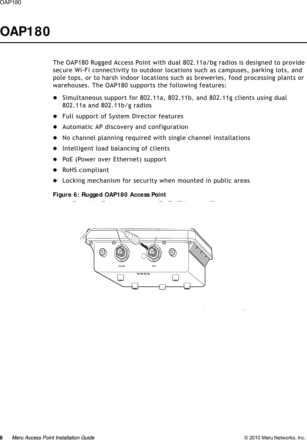 8Meru Access Point Installation Guide © 2010 Meru Networks, Inc. OAP180 OAP180The OAP180 Rugged Access Point with dual 802.11a/bg radios is designed to provide secure Wi-Fi connectivity to outdoor locations such as campuses, parking lots, and pole tops, or to harsh indoor locations such as breweries, food processing plants or warehouses. The OAP180 supports the following features:Simultaneous support for 802.11a, 802.11b, and 802.11g clients using dual 802.11a and 802.11b/g radiosFull support of System Director featuresAutomatic AP discovery and configurationNo channel planning required with single channel installationsIntelligent load balancing of clientsPoE (Power over Ethernet) supportRoHS compliantLocking mechanism for security when mounted in public areasFigure 6: Rugged OAP180 Access PointConsole PoEConsole Port PoE (Ethernet) Port05EthernetCable