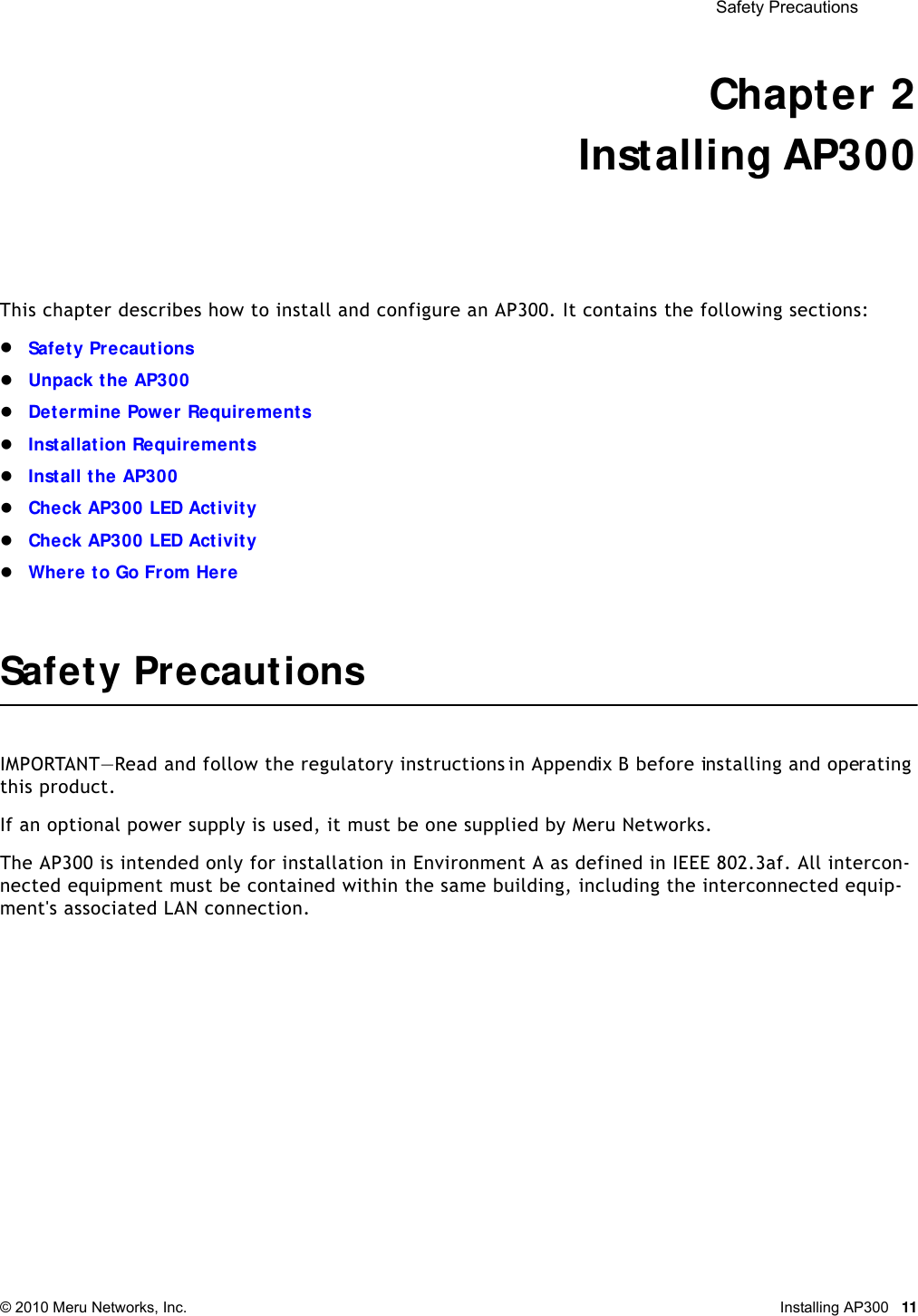  Safety Precautions © 2010 Meru Networks, Inc. Installing AP300 11Chapter 2Installing AP300This chapter describes how to install and configure an AP300. It contains the following sections:Safety PrecautionsUnpack the AP300Determine Power RequirementsInstallation RequirementsInstall the AP300Check AP300 LED ActivityCheck AP300 LED ActivityWhere to Go From HereSafety PrecautionsIMPORTANT—Read and follow the regulatory instructions in Appendix B before installing and operating this product.If an optional power supply is used, it must be one supplied by Meru Networks.The AP300 is intended only for installation in Environment A as defined in IEEE 802.3af. All intercon-nected equipment must be contained within the same building, including the interconnected equip-ment&apos;s associated LAN connection.