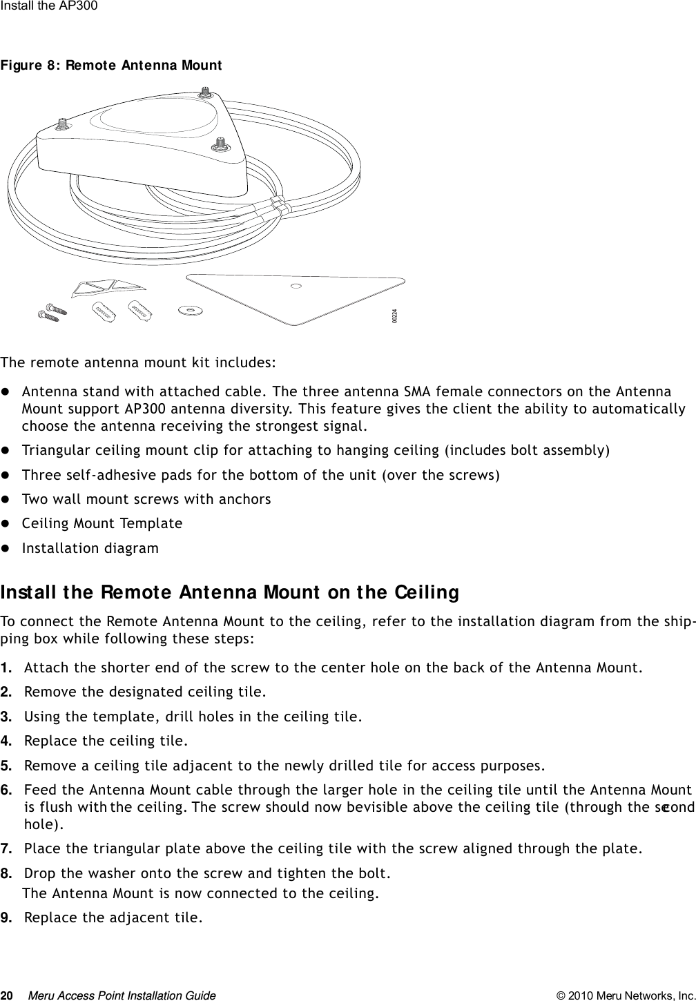 20 Meru Access Point Installation Guide © 2010 Meru Networks, Inc. Install the AP300 Figure 8: Remote Antenna MountThe remote antenna mount kit includes:Antenna stand with attached cable. The three antenna SMA female connectors on the Antenna Mount support AP300 antenna diversity. This feature gives the client the ability to automatically choose the antenna receiving the strongest signal. Triangular ceiling mount clip for attaching to hanging ceiling (includes bolt assembly) Three self-adhesive pads for the bottom of the unit (over the screws)Two wall mount screws with anchorsCeiling Mount TemplateInstallation diagramInstall the Remote Antenna Mount on the CeilingTo connect the Remote Antenna Mount to the ceiling, refer to the installation diagram from the ship-ping box while following these steps:1. Attach the shorter end of the screw to the center hole on the back of the Antenna Mount.2. Remove the designated ceiling tile.3. Using the template, drill holes in the ceiling tile.4. Replace the ceiling tile.5. Remove a ceiling tile adjacent to the newly drilled tile for access purposes.6. Feed the Antenna Mount cable through the larger hole in the ceiling tile until the Antenna Mount is flush with the ceiling. The screw should now be visible above the ceiling tile (through the second hole). 7. Place the triangular plate above the ceiling tile with the screw aligned through the plate.8. Drop the washer onto the screw and tighten the bolt.The Antenna Mount is now connected to the ceiling.9. Replace the adjacent tile. 00224