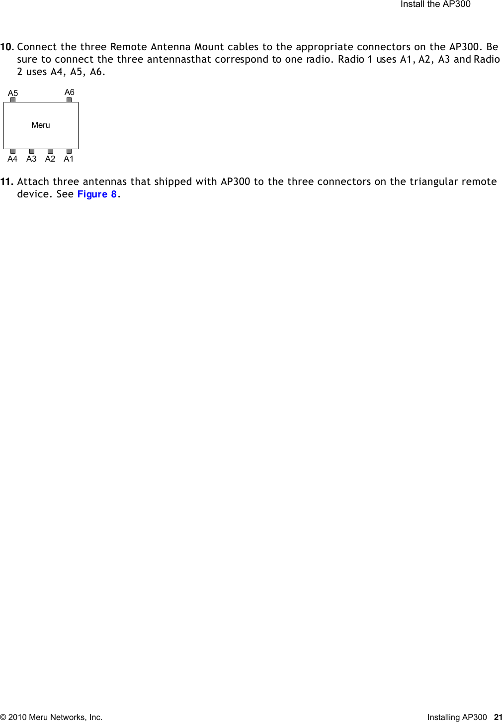  Install the AP300 © 2010 Meru Networks, Inc. Installing AP300 2110. Connect the three Remote Antenna Mount cables to the appropriate connectors on the AP300. Be sure to connect the three antennas that correspond to one radio. Radio 1 uses A1, A2, A3 and Radio 2 uses A4, A5, A6.11. Attach three antennas that shipped with AP300 to the three connectors on the triangular remote device. See Figure 8.MeruA1A5 A6A4 A3 A2