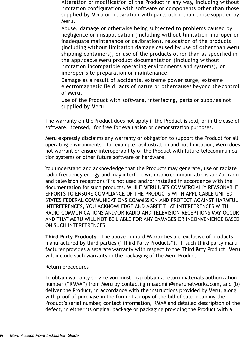 iv Meru Access Point Installation Guide —Alteration or modification of the Product in any way, including without limitation configuration with software or components other than those supplied by Meru or integration with parts other than those supplied by Meru.—Abuse, damage or otherwise being subjected to problems caused by negligence or misapplication (including without limitation improper or inadequate maintenance or calibration), relocation of the products (including without limitation damage caused by use of other than Meru shipping containers), or use of the products other than as specified in the applicable Meru product documentation (including without limitation incompatible operating environments and systems), or improper site preparation or maintenance.—Damage as a result of accidents, extreme power surge, extreme electromagnetic field, acts of nature or other causes beyond the control of Meru.—Use of the Product with software, interfacing, parts or supplies not supplied by Meru.The warranty on the Product does not apply if the Product is sold, or in the case of software, licensed,  for free for evaluation or demonstration purposes.Meru expressly disclaims any warranty or obligation to support the Product for all operating environments – for example, as illustration and not limitation, Meru does not warrant or ensure interoperability of the Product with future telecommunica-tion systems or other future software or hardware.You understand and acknowledge that the Products may generate, use or radiate radio frequency energy and may interfere with radio communications and/or radio and television receptions if is not used and/or installed in accordance with the documentation for such products. WHILE MERU USES COMMERCIALLY REASONABLE EFFORTS TO ENSURE COMPLIANCE OF THE PRODUCTS WITH APPLICABLE UNITED STATES FEDERAL COMMUNICATIONS COMMISSION AND PROTECT AGAINST HARMFUL INTERFERENCES, YOU ACKNOWLEDGE AND AGREE THAT INTERFERENCES WITH RADIO COMMUNICATIONS AND/OR RADIO AND TELEVISION RECEPTIONS MAY OCCUR AND THAT MERU WILL NOT BE LIABLE FOR ANY DAMAGES OR INCONVENIENCE BASED ON SUCH INTERFERENCES. Third Party Products - The above Limited Warranties are exclusive of products manufactured by third parties (“Third Party Products”).  If such third party manu-facturer provides a separate warranty with respect to the Third Party Product, Meru will include such warranty in the packaging of the Meru Product.   Return proceduresTo obtain warranty service you must:  (a) obtain a return materials authorization number (“RMA#”) from Meru by contacting rmaadmin@merunetworks.com, and (b) deliver the Product, in accordance with the instructions provided by Meru, along with proof of purchase in the form of a copy of the bill of sale including the Product’s serial number, contact information, RMA# and detailed description of the defect, in either its original package or packaging providing the Product with a 