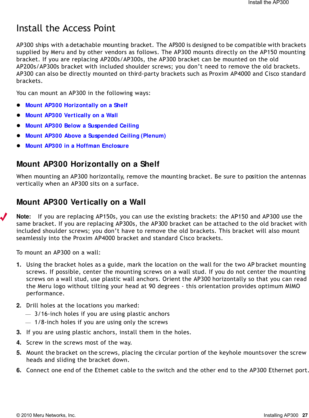  Install the AP300 © 2010 Meru Networks, Inc. Installing AP300 27Install the Access PointAP300 ships with a detachable mounting bracket. The AP300 is designed to be compatible with brackets supplied by Meru and by other vendors as follows. The AP300 mounts directly on the AP150 mounting bracket. If you are replacing AP200s/AP300s, the AP300 bracket can be mounted on the old AP200s/AP300s bracket with included shoulder screws; you don’t need to remove the old brackets. AP300 can also be directly mounted on third-party brackets such as Proxim AP4000 and Cisco standard brackets. You can mount an AP300 in the following ways:Mount AP300 Horizontally on a Shelf Mount AP300 Vertically on a WallMount AP300 Below a Suspended CeilingMount AP300 Above a Suspended Ceiling (Plenum)Mount AP300 in a Hoffman EnclosureMount AP300 Horizontally on a ShelfWhen mounting an AP300 horizontally, remove the mounting bracket. Be sure to position the antennas vertically when an AP300 sits on a surface. Mount AP300 Vertically on a WallNote:If you are replacing AP150s, you can use the existing brackets: the AP150 and AP300 use the same bracket. If you are replacing AP300s, the AP300 bracket can be attached to the old bracket with included shoulder screws; you don’t have to remove the old brackets. This bracket will also mount seamlessly into the Proxim AP4000 bracket and standard Cisco brackets.To mount an AP300 on a wall:1. Using the bracket holes as a guide, mark the location on the wall for the two AP bracket mounting screws. If possible, center the mounting screws on a wall stud. If you do not center the mounting screws on a wall stud, use plastic wall anchors. Orient the AP300 horizontally so that you can read the Meru logo without tilting your head at 90 degrees - this orientation provides optimum MIMO performance. 2. Drill holes at the locations you marked:—3/16-inch holes if you are using plastic anchors—1/8-inch holes if you are using only the screws3. If you are using plastic anchors, install them in the holes.4. Screw in the screws most of the way.5. Mount the bracket on the screws, placing the circular portion of the keyhole mounts over the screw heads and sliding the bracket down.6. Connect one end of the Ethernet cable to the switch and the other end to the AP300 Ethernet port.