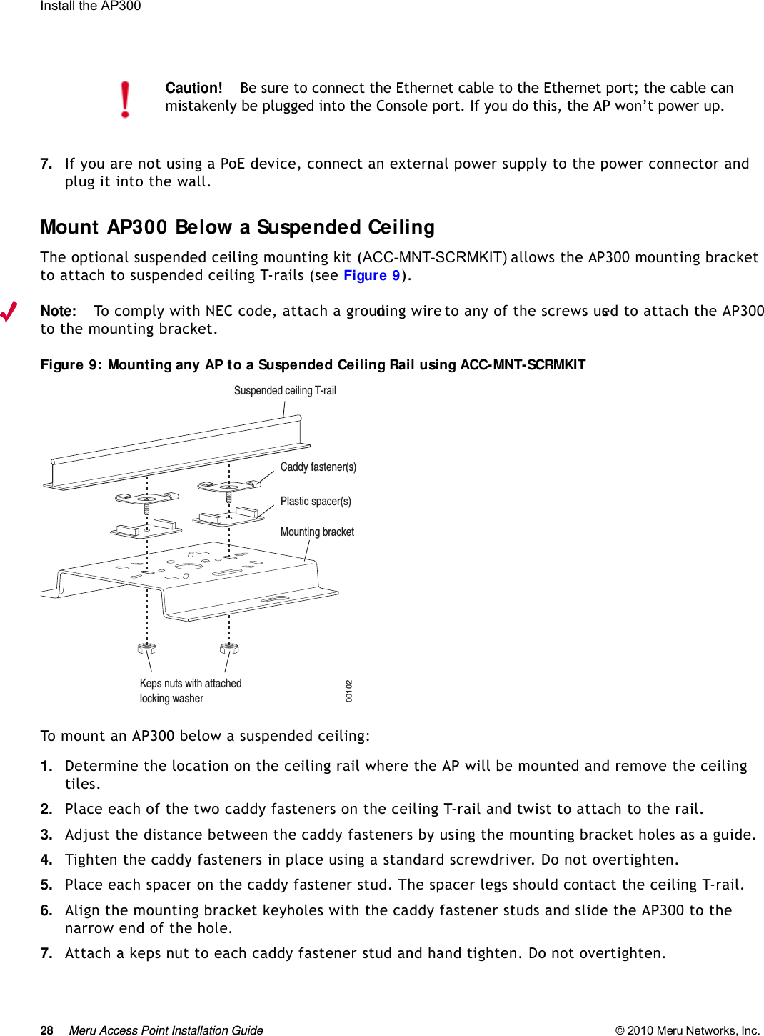 28 Meru Access Point Installation Guide © 2010 Meru Networks, Inc. Install the AP300 7. If you are not using a PoE device, connect an external power supply to the power connector and plug it into the wall.Mount AP300 Below a Suspended CeilingThe optional suspended ceiling mounting kit (ACC-MNT-SCRMKIT) allows the AP300 mounting bracket to attach to suspended ceiling T-rails (see Figure 9). Note:To comply with NEC code, attach a grounding wire to any of the screws used to attach the AP300 to the mounting bracket.Figure 9: Mounting any AP to a Suspended Ceiling Rail using ACC-MNT-SCRMKITTo mount an AP300 below a suspended ceiling:1. Determine the location on the ceiling rail where the AP will be mounted and remove the ceiling tiles.2. Place each of the two caddy fasteners on the ceiling T-rail and twist to attach to the rail.3. Adjust the distance between the caddy fasteners by using the mounting bracket holes as a guide.4. Tighten the caddy fasteners in place using a standard screwdriver. Do not overtighten.5. Place each spacer on the caddy fastener stud. The spacer legs should contact the ceiling T-rail.6. Align the mounting bracket keyholes with the caddy fastener studs and slide the AP300 to the narrow end of the hole.7. Attach a keps nut to each caddy fastener stud and hand tighten. Do not overtighten.Caution!Be sure to connect the Ethernet cable to the Ethernet port; the cable can mistakenly be plugged into the Console port. If you do this, the AP won’t power up.Suspended ceiling T-railMounting bracketKeps nuts with attachedlocking washerCaddy fastener(s)Plastic spacer(s)00102