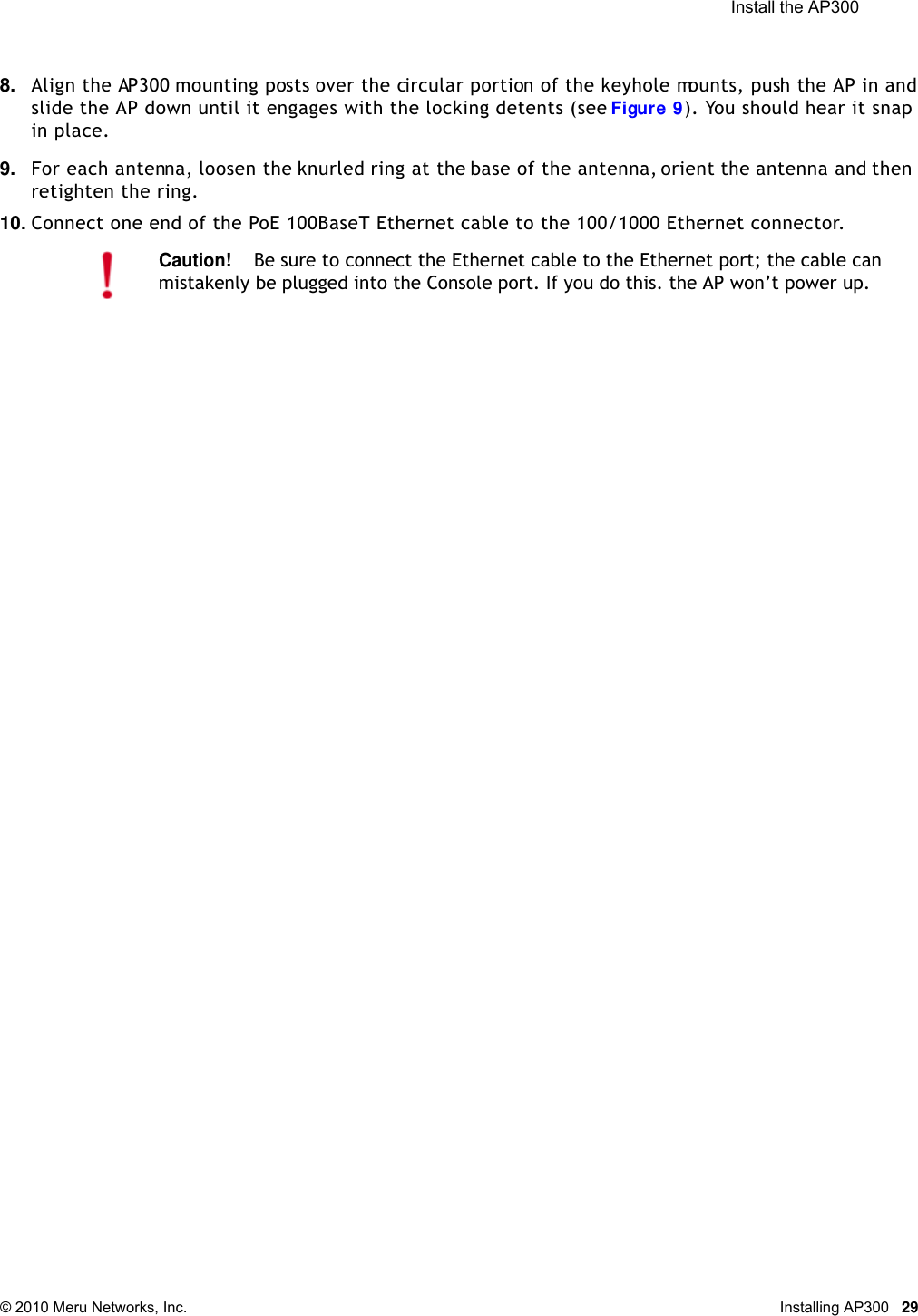  Install the AP300 © 2010 Meru Networks, Inc. Installing AP300 298. Align the AP300 mounting posts over the circular portion of the keyhole mounts, push the AP in and slide the AP down until it engages with the locking detents (see Figure 9). You should hear it snap in place.9. For each antenna, loosen the knurled ring at the base of the antenna, orient the antenna and then retighten the ring.10. Connect one end of the PoE 100BaseT Ethernet cable to the 100/1000 Ethernet connector.Caution!Be sure to connect the Ethernet cable to the Ethernet port; the cable can mistakenly be plugged into the Console port. If you do this. the AP won’t power up.