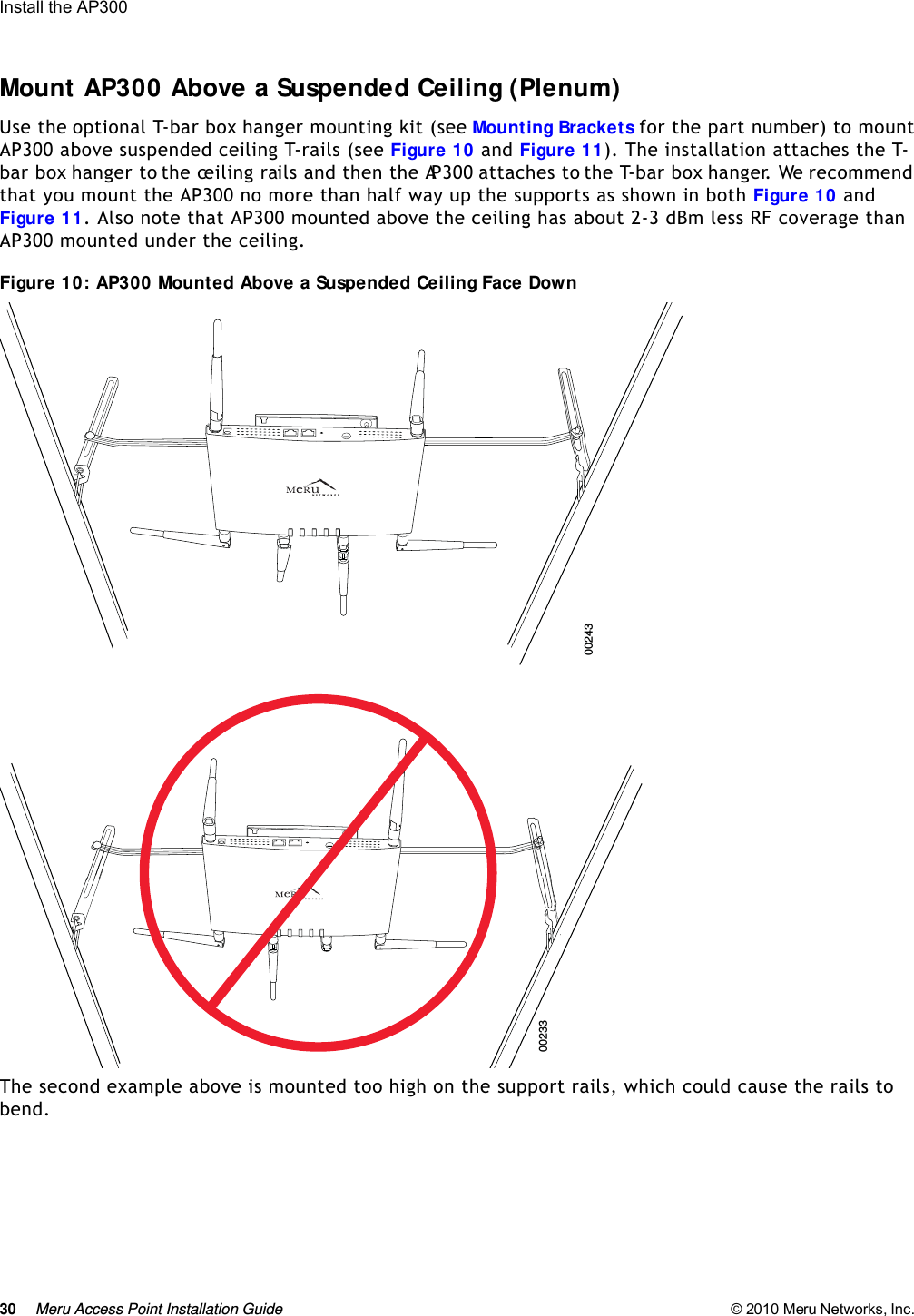 30 Meru Access Point Installation Guide © 2010 Meru Networks, Inc. Install the AP300 Mount AP300 Above a Suspended Ceiling (Plenum)Use the optional T-bar box hanger mounting kit (see Mounting Brackets for the part number) to mount AP300 above suspended ceiling T-rails (see Figure 10 and Figure 11). The installation attaches the T-bar box hanger to the ceiling rails and then the AP300 attaches to the T-bar box hanger. We recommend that you mount the AP300 no more than half way up the supports as shown in both Figure 10 and Figure 11. Also note that AP300 mounted above the ceiling has about 2-3 dBm less RF coverage than AP300 mounted under the ceiling.Figure 10: AP300 Mounted Above a Suspended Ceiling Face Down The second example above is mounted too high on the support rails, which could cause the rails to bend.0024300233