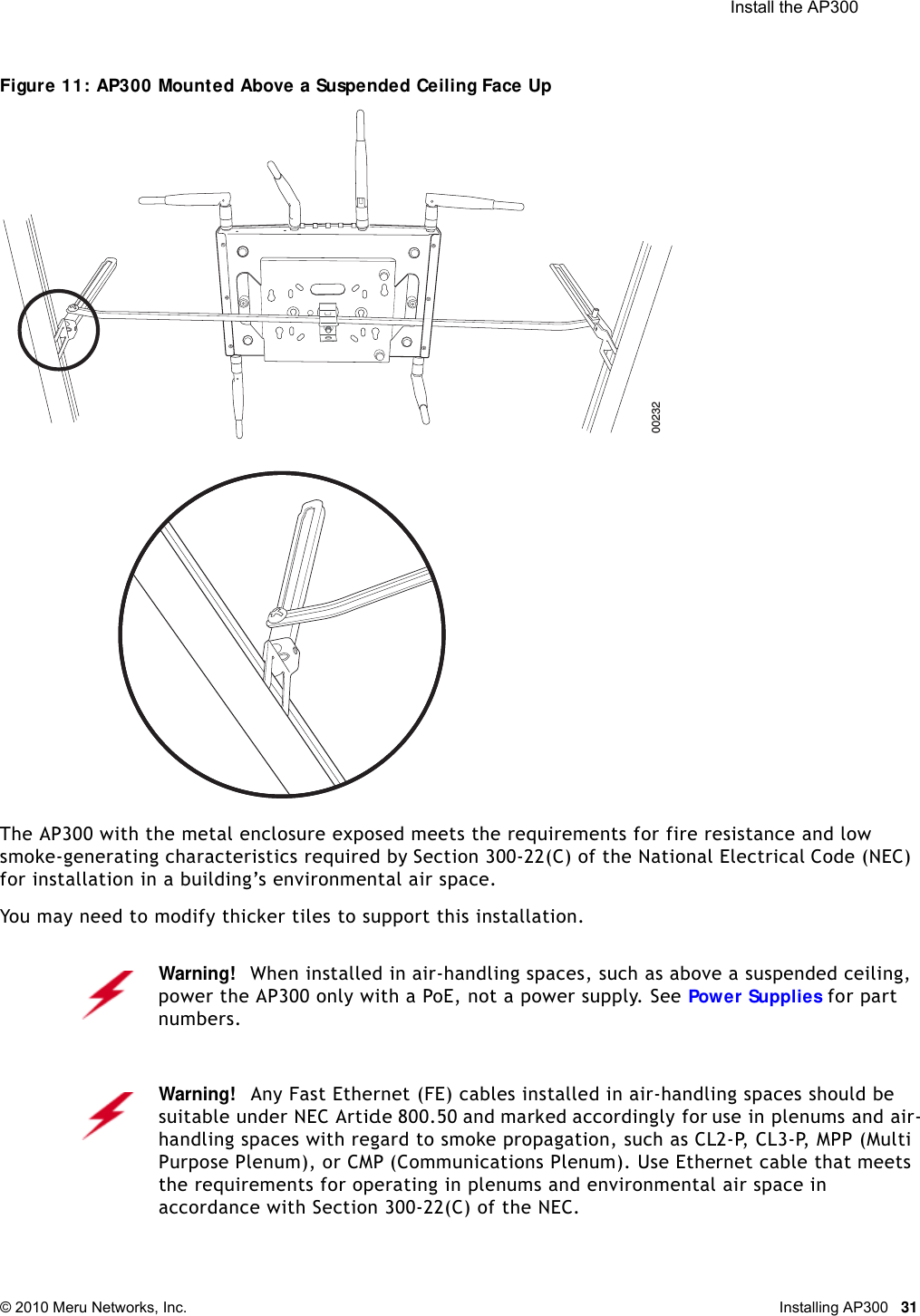  Install the AP300 © 2010 Meru Networks, Inc. Installing AP300 31Figure 11: AP300 Mounted Above a Suspended Ceiling Face Up The AP300 with the metal enclosure exposed meets the requirements for fire resistance and low smoke-generating characteristics required by Section 300-22(C) of the National Electrical Code (NEC) for installation in a building’s environmental air space.You may need to modify thicker tiles to support this installation.Warning!   When installed in air-handling spaces, such as above a suspended ceiling, power the AP300 only with a PoE, not a power supply. See Power Supplies for part numbers.Warning!   Any Fast Ethernet (FE) cables installed in air-handling spaces should be suitable under NEC Article 800.50 and marked accordingly for use in plenums and air-handling spaces with regard to smoke propagation, such as CL2-P, CL3-P, MPP (Multi Purpose Plenum), or CMP (Communications Plenum). Use Ethernet cable that meets the requirements for operating in plenums and environmental air space in accordance with Section 300-22(C) of the NEC.00232
