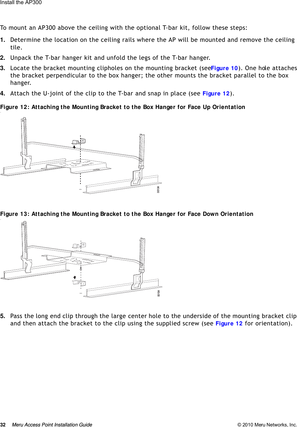 32 Meru Access Point Installation Guide © 2010 Meru Networks, Inc. Install the AP300 To mount an AP300 above the ceiling with the optional T-bar kit, follow these steps:1. Determine the location on the ceiling rails where the AP will be mounted and remove the ceiling tile.2. Unpack the T-bar hanger kit and unfold the legs of the T-bar hanger. 3. Locate the bracket mounting clip holes on the mounting bracket (see Figure 10). One hole attaches the bracket perpendicular to the box hanger; the other mounts the bracket parallel to the box hanger.4. Attach the U-joint of the clip to the T-bar and snap in place (see Figure 12).Figure 12: Attaching the Mounting Bracket to the Box Hanger for Face Up Orientation.Figure 13: Attaching the Mounting Bracket to the Box Hanger for Face Down Orientation.5. Pass the long end clip through the large center hole to the underside of the mounting bracket clip and then attach the bracket to the clip using the supplied screw (see Figure 12 for orientation). 0010400104