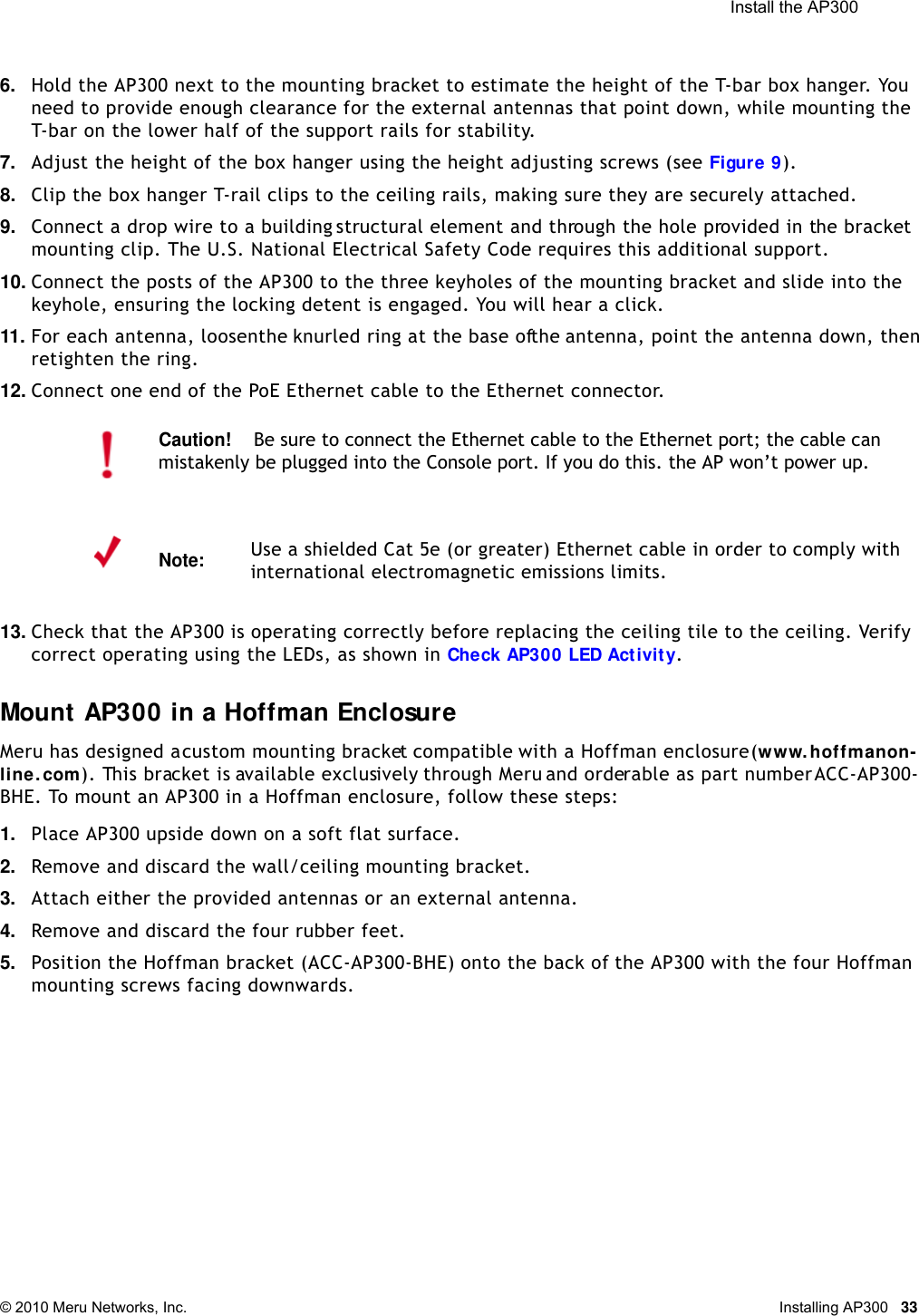  Install the AP300 © 2010 Meru Networks, Inc. Installing AP300 336. Hold the AP300 next to the mounting bracket to estimate the height of the T-bar box hanger. You need to provide enough clearance for the external antennas that point down, while mounting the T-bar on the lower half of the support rails for stability.7. Adjust the height of the box hanger using the height adjusting screws (see Figure 9). 8. Clip the box hanger T-rail clips to the ceiling rails, making sure they are securely attached. 9. Connect a drop wire to a building structural element and through the hole provided in the bracket mounting clip. The U.S. National Electrical Safety Code requires this additional support.10. Connect the posts of the AP300 to the three keyholes of the mounting bracket and slide into the keyhole, ensuring the locking detent is engaged. You will hear a click.11. For each antenna, loosen the knurled ring at the base of the antenna, point the antenna down, then retighten the ring.12. Connect one end of the PoE Ethernet cable to the Ethernet connector.13. Check that the AP300 is operating correctly before replacing the ceiling tile to the ceiling. Verify correct operating using the LEDs, as shown in Check AP300 LED Activity.Mount AP300 in a Hoffman EnclosureMeru has designed a custom mounting bracket compatible with a Hoffman enclosure (www.hoffmanon-line. com). This bracket is available exclusively through Meru and orderable as part number ACC-AP300-BHE. To mount an AP300 in a Hoffman enclosure, follow these steps:1. Place AP300 upside down on a soft flat surface.2. Remove and discard the wall/ceiling mounting bracket.3. Attach either the provided antennas or an external antenna.4. Remove and discard the four rubber feet. 5. Position the Hoffman bracket (ACC-AP300-BHE) onto the back of the AP300 with the four Hoffman mounting screws facing downwards.Caution!Be sure to connect the Ethernet cable to the Ethernet port; the cable can mistakenly be plugged into the Console port. If you do this. the AP won’t power up.Note:Use a shielded Cat 5e (or greater) Ethernet cable in order to comply with international electromagnetic emissions limits.