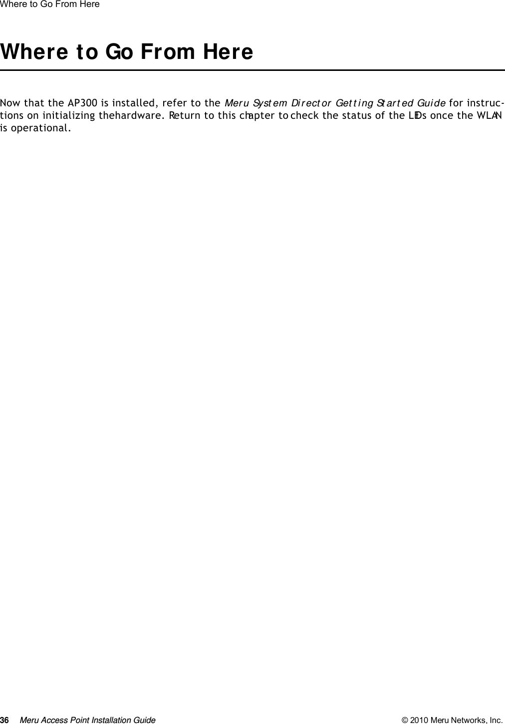 36 Meru Access Point Installation Guide © 2010 Meru Networks, Inc. Where to Go From Here Where to Go From HereNow that the AP300 is installed, refer to the Meru Syst em Dir ect or Get t i ng St ar t ed Gui de for instruc-tions on initializing the hardware. Return to this chapter to check the status of the LEDs once the WLAN is operational.