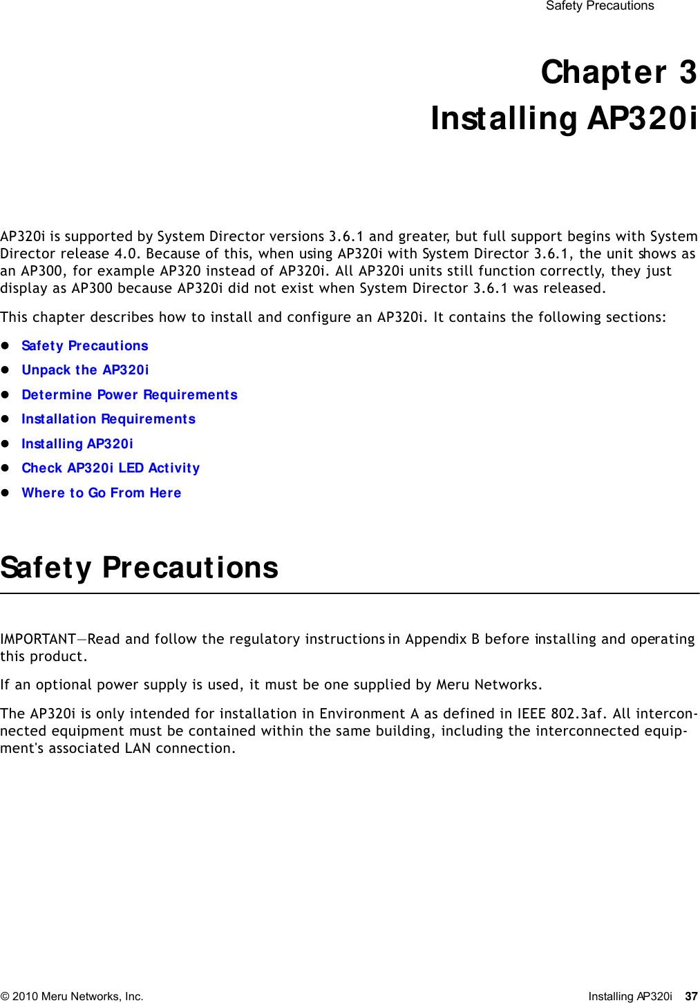  Safety Precautions © 2010 Meru Networks, Inc. Installing AP320i 37 Chapter 3Installing AP320iAP320i is supported by System Director versions 3.6.1 and greater, but full support begins with System Director release 4.0. Because of this, when using AP320i with System Director 3.6.1, the unit shows as an AP300, for example AP320 instead of AP320i. All AP320i units still function correctly, they just display as AP300 because AP320i did not exist when System Director 3.6.1 was released.This chapter describes how to install and configure an AP320i. It contains the following sections:Safety PrecautionsUnpack the AP320iDetermine Power RequirementsInstallation RequirementsInstalling AP320iCheck AP320i LED ActivityWhere to Go From HereSafety PrecautionsIMPORTANT—Read and follow the regulatory instructions in Appendix B before installing and operating this product.If an optional power supply is used, it must be one supplied by Meru Networks.The AP320i is only intended for installation in Environment A as defined in IEEE 802.3af. All intercon-nected equipment must be contained within the same building, including the interconnected equip-ment&apos;s associated LAN connection.