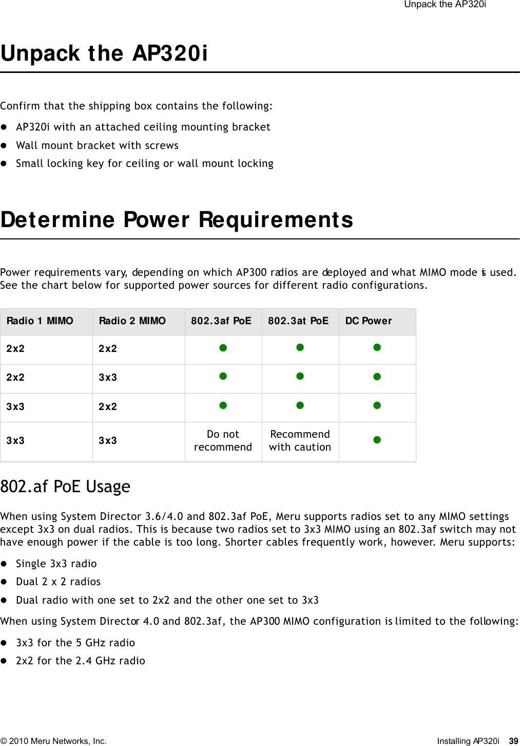  Unpack the AP320i © 2010 Meru Networks, Inc. Installing AP320i 39 Unpack the AP320iConfirm that the shipping box contains the following:AP320i with an attached ceiling mounting bracketWall mount bracket with screwsSmall locking key for ceiling or wall mount lockingDetermine Power Requirements Power requirements vary, depending on which AP300 radios are deployed and what MIMO mode is used. See the chart below for supported power sources for different radio configurations.   802.af PoE Usage When using System Director 3.6/4.0 and 802.3af PoE, Meru supports radios set to any MIMO settings except 3x3 on dual radios. This is because two radios set to 3x3 MIMO using an 802.3af switch may not have enough power if the cable is too long. Shorter cables frequently work, however. Meru supports:Single 3x3 radioDual 2 x 2 radios Dual radio with one set to 2x2 and the other one set to 3x3 When using System Director 4.0 and 802.3af, the AP300 MIMO configuration is limited to the following:3x3 for the 5 GHz radio2x2 for the 2.4 GHz radioRadio 1 MIMO Radio 2 MIMO 802. 3af PoE 802. 3at PoE DC Power2x2 2x2 2x2 3x3  3x3 2x2 3x3 3x3 Do not recommendRecommendwith caution 