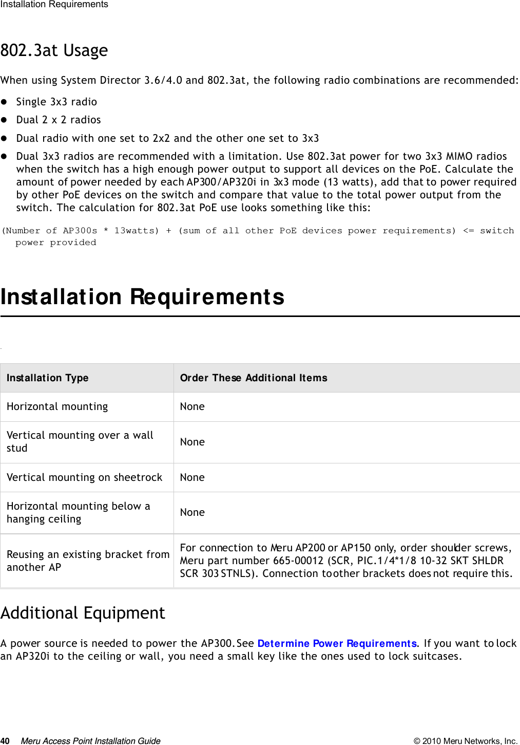 40 Meru Access Point Installation Guide © 2010 Meru Networks, Inc. Installation Requirements 802.3at Usage When using System Director 3.6/4.0 and 802.3at, the following radio combinations are recommended:Single 3x3 radioDual 2 x 2 radios Dual radio with one set to 2x2 and the other one set to 3x3 Dual 3x3 radios are recommended with a limitation. Use 802.3at power for two 3x3 MIMO radios when the switch has a high enough power output to support all devices on the PoE. Calculate the amount of power needed by each AP300/AP320i in 3x3 mode (13 watts), add that to power required by other PoE devices on the switch and compare that value to the total power output from the switch. The calculation for 802.3at PoE use looks something like this:(Number of AP300s * 13watts) + (sum of all other PoE devices power requirements) &lt;= switch power providedInstallation Requirements.Additional EquipmentA power source is needed to power the AP300. See Determine Power Requirements. If you want to lock an AP320i to the ceiling or wall, you need a small key like the ones used to lock suitcases.Installation Type Order These Additional Items Horizontal mounting NoneVertical mounting over a wall stud None Vertical mounting on sheetrock NoneHorizontal mounting below a hanging ceiling NoneReusing an existing bracket from another APFor connection to Meru AP200 or AP150 only, order shoulder screws, Meru part number 665-00012 (SCR, PIC.1/4*1/8 10-32 SKT SHLDR SCR 303 STNLS). Connection to other brackets does not require this.