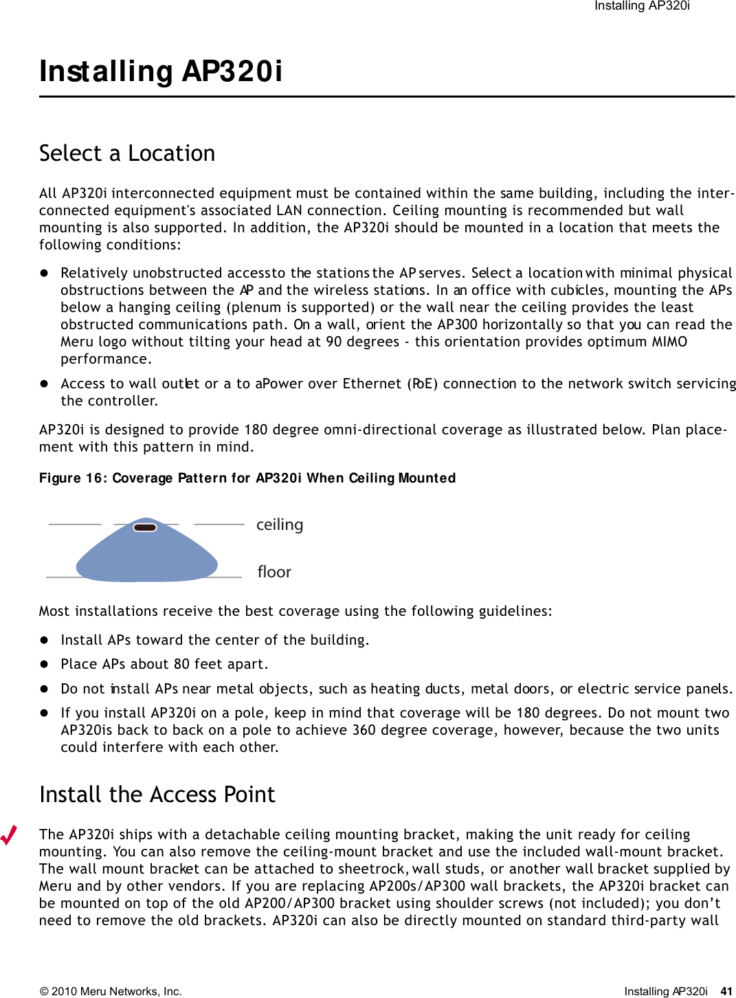  Installing AP320i © 2010 Meru Networks, Inc. Installing AP320i 41 Installing AP320iSelect a LocationAll AP320i interconnected equipment must be contained within the same building, including the inter-connected equipment&apos;s associated LAN connection. Ceiling mounting is recommended but wall mounting is also supported. In addition, the AP320i should be mounted in a location that meets the following conditions:Relatively unobstructed access to the stations the AP serves. Select a location with minimal physical obstructions between the AP and the wireless stations. In an office with cubicles, mounting the APs below a hanging ceiling (plenum is supported) or the wall near the ceiling provides the least obstructed communications path. On a wall, orient the AP300 horizontally so that you can read the Meru logo without tilting your head at 90 degrees - this orientation provides optimum MIMO performance. Access to wall outlet or a to a Power over Ethernet (PoE) connection to the network switch servicing the controller. AP320i is designed to provide 180 degree omni-directional coverage as illustrated below. Plan place-ment with this pattern in mind. Figure 16: Coverage Pattern for AP320i When Ceiling MountedMost installations receive the best coverage using the following guidelines:Install APs toward the center of the building.Place APs about 80 feet apart.Do not install APs near metal objects, such as heating ducts, metal doors, or electric service panels.If you install AP320i on a pole, keep in mind that coverage will be 180 degrees. Do not mount two AP320is back to back on a pole to achieve 360 degree coverage, however, because the two units could interfere with each other.Install the Access PointThe AP320i ships with a detachable ceiling mounting bracket, making the unit ready for ceiling mounting. You can also remove the ceiling-mount bracket and use the included wall-mount bracket. The wall mount bracket can be attached to sheetrock, wall studs, or another wall bracket supplied by Meru and by other vendors. If you are replacing AP200s/AP300 wall brackets, the AP320i bracket can be mounted on top of the old AP200/AP300 bracket using shoulder screws (not included); you don’t need to remove the old brackets. AP320i can also be directly mounted on standard third-party wall ceilingfloor