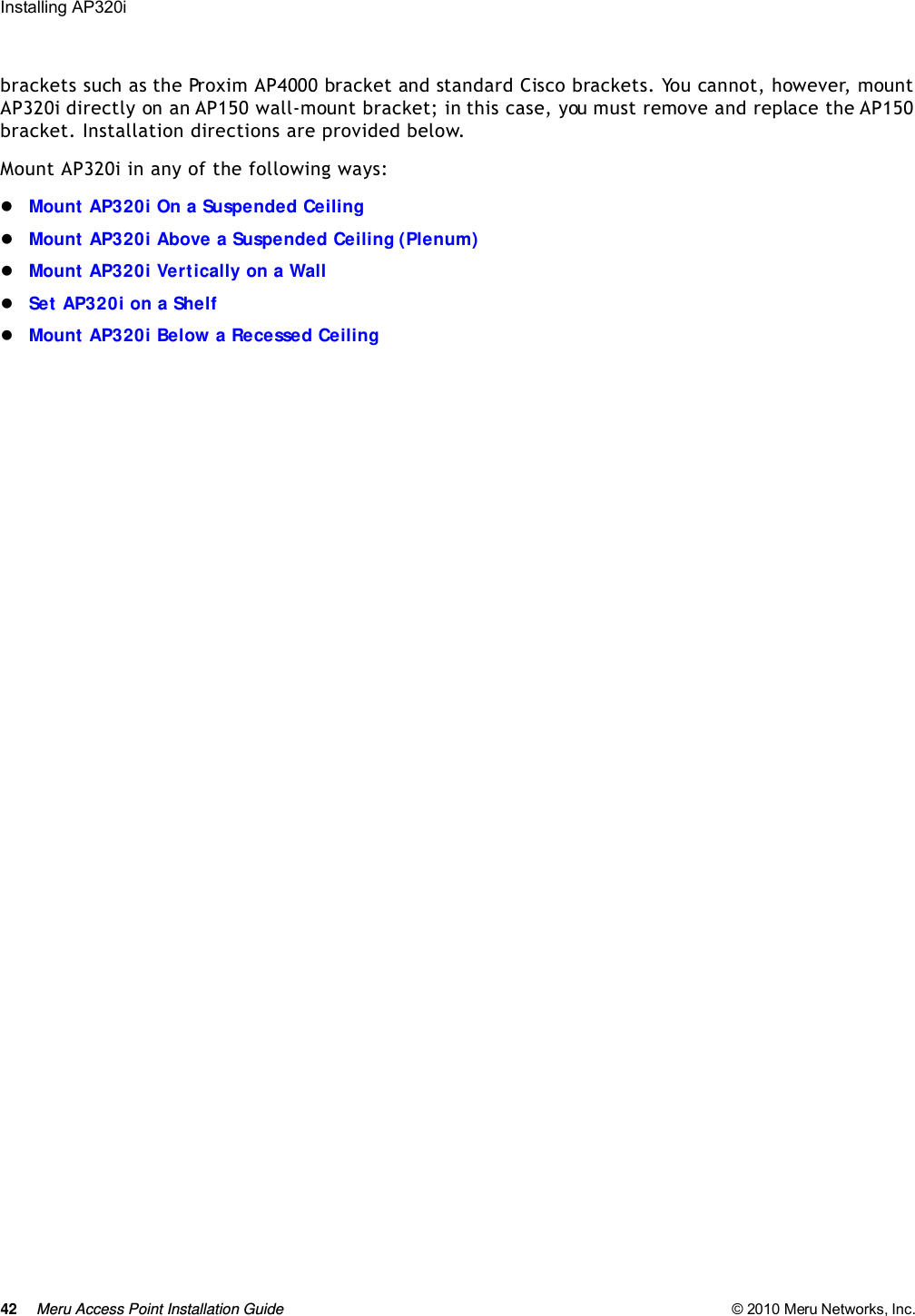 42 Meru Access Point Installation Guide © 2010 Meru Networks, Inc. Installing AP320i brackets such as the Proxim AP4000 bracket and standard Cisco brackets. You cannot, however, mount AP320i directly on an AP150 wall-mount bracket; in this case, you must remove and replace the AP150 bracket. Installation directions are provided below.Mount AP320i in any of the following ways:Mount AP320i On a Suspended CeilingMount AP320i Above a Suspended Ceiling (Plenum)Mount AP320i Vertically on a WallSet AP320i on a ShelfMount AP320i Below a Recessed Ceiling