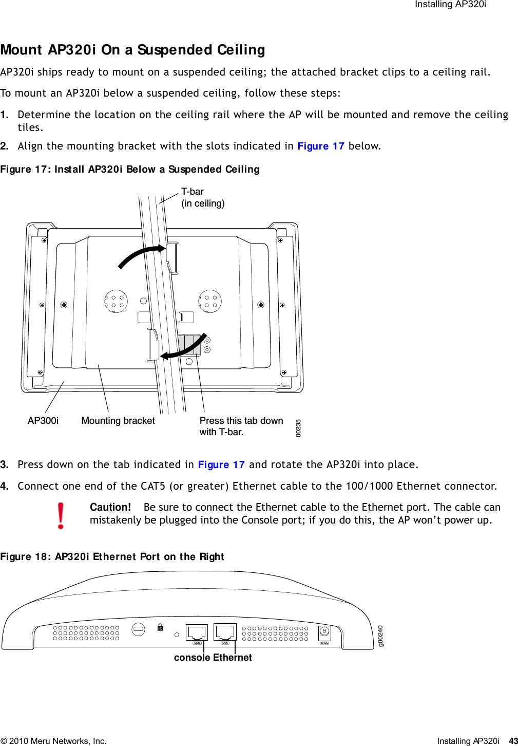  Installing AP320i © 2010 Meru Networks, Inc. Installing AP320i 43 Mount AP320i On a Suspended CeilingAP320i ships ready to mount on a suspended ceiling; the attached bracket clips to a ceiling rail. To mount an AP320i below a suspended ceiling, follow these steps: 1. Determine the location on the ceiling rail where the AP will be mounted and remove the ceiling tiles.2. Align the mounting bracket with the slots indicated in Figure 17 below.Figure 17: Install AP320i Below a Suspended Ceiling 3. Press down on the tab indicated in Figure 17 and rotate the AP320i into place.4. Connect one end of the CAT5 (or greater) Ethernet cable to the 100/1000 Ethernet connector.Figure 18: AP320i Ethernet Port on the RightCaution!Be sure to connect the Ethernet cable to the Ethernet port. The cable can mistakenly be plugged into the Console port; if you do this, the AP won’t power up.T-bar(in ceiling)Mounting bracket Press this tab downwith T-bar.   AP300i00235g00240LAN 5V DCCONconsole Ethernet