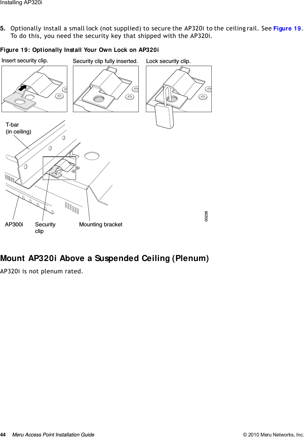 44 Meru Access Point Installation Guide © 2010 Meru Networks, Inc. Installing AP320i 5. Optionally install a small lock (not supplied) to secure the AP320i to the ceiling rail. See Figure 19. To do this, you need the security key that shipped with the AP320i.Figure 19: Optionally Install Your Own Lock on AP320iMount AP320i Above a Suspended Ceiling (Plenum) AP320i is not plenum rated.T-bar(in ceiling)Mounting bracketAP300i SecurityclipLock security clip.Security clip fully inserted.Insert security clip.00236