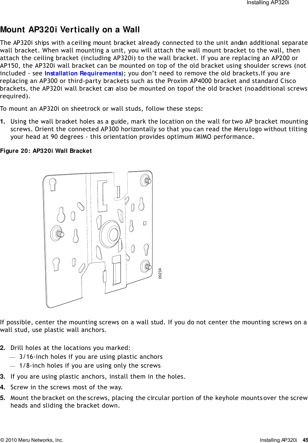  Installing AP320i © 2010 Meru Networks, Inc. Installing AP320i 45 Mount AP320i Vertically on a WallThe AP320i ships with a ceiling mount bracket already connected to the unit and an additional separate wall bracket. When wall mounting a unit, you will attach the wall mount bracket to the wall, then attach the ceiling bracket (including AP320i) to the wall bracket. If you are replacing an AP200 or AP150, the AP320i wall bracket can be mounted on top of the old bracket using shoulder screws (not included - see Installation Requirements); you don’t need to remove the old brackets.If you are replacing an AP300 or third-party brackets such as the Proxim AP4000 bracket and standard Cisco brackets, the AP320i wall bracket can also be mounted on top of the old bracket (no additional screws required). To mount an AP320i on sheetrock or wall studs, follow these steps:1. Using the wall bracket holes as a guide, mark the location on the wall for two AP bracket mounting screws. Orient the connected AP300 horizontally so that you can read the Meru logo without tilting your head at 90 degrees - this orientation provides optimum MIMO performance. Figure 20: AP320i Wall BracketIf possible, center the mounting screws on a wall stud. If you do not center the mounting screws on a wall stud, use plastic wall anchors.2. Drill holes at the locations you marked:—3/16-inch holes if you are using plastic anchors—1/8-inch holes if you are using only the screws3. If you are using plastic anchors, install them in the holes.4. Screw in the screws most of the way.5. Mount the bracket on the screws, placing the circular portion of the keyhole mounts over the screw heads and sliding the bracket down.00234