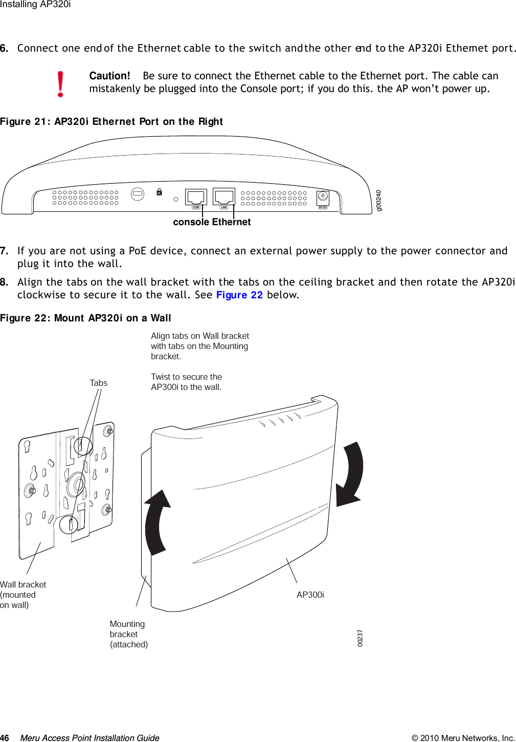 46 Meru Access Point Installation Guide © 2010 Meru Networks, Inc. Installing AP320i 6. Connect one end of the Ethernet cable to the switch and the other end to the AP320i Ethernet port.Figure 21: AP320i Ethernet Port on the Right7. If you are not using a PoE device, connect an external power supply to the power connector and plug it into the wall.8. Align the tabs on the wall bracket with the tabs on the ceiling bracket and then rotate the AP320i clockwise to secure it to the wall. See Figure 22 below.Figure 22: Mount AP320i on a WallCaution!Be sure to connect the Ethernet cable to the Ethernet port. The cable can mistakenly be plugged into the Console port; if you do this. the AP won’t power up.g00240LAN 5V DCCONconsole EthernetWall bracket(mounted on wall)   Mountingbracket(attached)AP300iTabsAlign tabs on Wall bracketwith tabs on the Mountingbracket.Twist to secure theAP300i to the wall. 00237