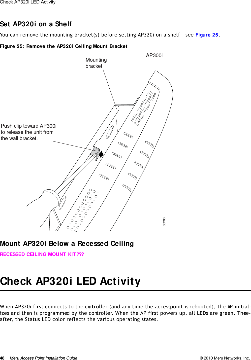 48 Meru Access Point Installation Guide © 2010 Meru Networks, Inc. Check AP320i LED Activity Set AP320i on a ShelfYou can remove the mounting bracket(s) before setting AP320i on a shelf - see Figure 25.Figure 25: Remove the AP320i Ceiling Mount Bracket Mount AP320i Below a Recessed CeilingRECESSED CEILING MOUNT KIT???Check AP320i LED ActivityWhen AP320i first connects to the controller (and any time the access point is rebooted), the AP initial-izes and then is programmed by the controller. When the AP first powers up, all LEDs are green. There-after, the Status LED color reflects the various operating states. Push clip toward AP300ito release the unit from the wall bracket.MountingbracketAP300i00238