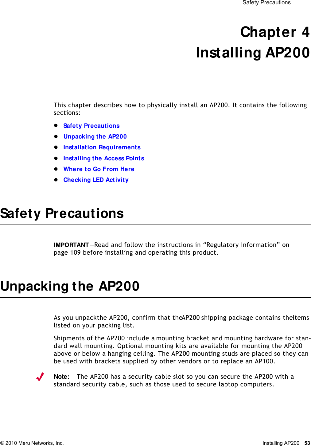  Safety Precautions © 2010 Meru Networks, Inc. Installing AP200 53 Chapter 4Installing AP200This chapter describes how to physically install an AP200. It contains the following sections:Safety PrecautionsUnpacking the AP200Installation RequirementsInstalling the Access PointsWhere to Go From HereChecking LED ActivitySafety PrecautionsIMPORTANT—Read and follow the instructions in “Regulatory Information” on page 109 before installing and operating this product.Unpacking the AP200As you unpack the AP200, confirm that the AP200 shipping package contains the items listed on your packing list.Shipments of the AP200 include a mounting bracket and mounting hardware for stan-dard wall mounting. Optional mounting kits are available for mounting the AP200 above or below a hanging ceiling. The AP200 mounting studs are placed so they can be used with brackets supplied by other vendors or to replace an AP100.Note:The AP200 has a security cable slot so you can secure the AP200 with a standard security cable, such as those used to secure laptop computers.