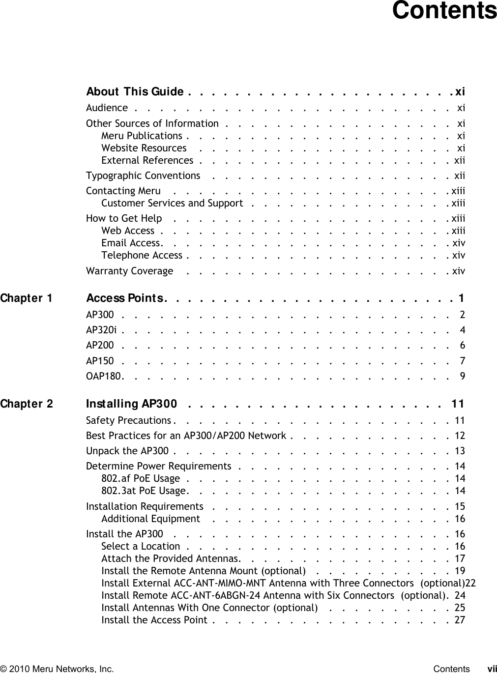   © 2010 Meru Networks, Inc. Contents vii ContentsAbout This Guide .  .   .   .  .   .  .   .   .  .   .   .  .   .  .   .   .  .   .  .   .   .  . xiAudience  .   .   .   .   .   .   .   .   .   .   .   .   .   .   .   .   .   .   .   .   .   .   .   .   .   xiOther Sources of Information  .   .   .   .   .   .   .   .   .   .   .   .   .   .   .   .   .   .   xiMeru Publications .   .   .   .   .   .   .   .   .   .   .   .   .   .   .   .   .   .   .   .   .   xiWebsite Resources    .   .   .   .   .   .   .   .   .   .   .   .   .   .   .   .   .   .   .   .   xiExternal References  .   .   .   .   .   .   .   .   .   .   .   .   .   .   .   .   .   .   .   .  xiiTypographic Conventions    .   .   .   .   .   .   .   .   .   .   .   .   .   .   .   .   .   .   .  xiiContacting Meru    .   .   .   .   .   .   .   .   .   .   .   .   .   .   .   .   .   .   .   .   .   . xiiiCustomer Services and Support   .   .   .   .   .   .   .   .   .   .   .   .   .   .   .   . xiiiHow to Get Help    .   .   .   .   .   .   .   .   .   .   .   .   .   .   .   .   .   .   .   .   .   . xiiiWeb Access  .   .   .   .   .   .   .   .   .   .   .   .   .   .   .   .   .   .   .   .   .   .   . xiiiEmail Access.   .   .   .   .   .   .   .   .   .   .   .   .   .   .   .   .   .   .   .   .   .   . xivTelephone Access .   .   .   .   .   .   .   .   .   .   .   .   .   .   .   .   .   .   .   .   . xivWarranty Coverage    .   .   .   .   .   .   .   .   .   .   .   .   .   .   .   .   .   .   .   .   . xivChapter 1Access Points.   .  .   .   .  .   .  .   .   .  .   .   .  .   .   .  .   .  .  .   .  .   .   .  .  1AP300  .   .   .   .   .   .   .   .   .   .   .   .   .   .   .   .   .   .   .   .   .   .   .   .   .   .   2AP320i .   .   .   .   .   .   .   .   .   .   .   .   .   .   .   .   .   .   .   .   .   .   .   .   .   .   4AP200  .   .   .   .   .   .   .   .   .   .   .   .   .   .   .   .   .   .   .   .   .   .   .   .   .   .   6AP150  .   .   .   .   .   .   .   .   .   .   .   .   .   .   .   .   .   .   .   .   .   .   .   .   .   .   7OAP180.   .   .   .   .   .   .   .   .   .   .   .   .   .   .   .   .   .   .   .   .   .   .   .   .   .   9Chapter 2Installing AP300   .   .  .   .   .  .  .   .  .   .   .  .   .  .   .  .  .  .  .  .  .  .   11Safety Precautions .   .   .   .   .   .   .   .   .   .   .   .   .   .   .   .   .   .   .   .   .   .  11Best Practices for an AP300/AP200 Network .   .   .   .   .   .   .   .   .   .   .   .   .  12Unpack the AP300 .   .   .   .   .   .   .   .   .   .   .   .   .   .   .   .   .   .   .   .   .   .  13Determine Power Requirements  .   .   .   .   .   .   .   .   .   .   .   .   .   .   .   .   .  14802.af PoE Usage  .   .   .   .   .   .   .   .   .   .   .   .   .   .   .   .   .   .   .   .   .  14802.3at PoE Usage.   .   .   .   .   .   .   .   .   .   .   .   .   .   .   .   .   .   .   .   .  14Installation Requirements   .   .   .   .   .   .   .   .   .   .   .   .   .   .   .   .   .   .   .  15Additional Equipment    .   .   .   .   .   .   .   .   .   .   .   .   .   .   .   .   .   .   .  16Install the AP300   .   .   .   .   .   .   .   .   .   .   .   .   .   .   .   .   .   .   .   .   .   .  16Select a Location  .   .   .   .   .   .   .   .   .   .   .   .   .   .   .   .   .   .   .   .   .  16Attach the Provided Antennas.   .   .   .   .   .   .   .   .   .   .   .   .   .   .   .   .  17Install the Remote Antenna Mount (optional)   .   .   .   .   .   .   .   .   .   .   .  19Install External ACC-ANT-MIMO-MNT Antenna with Three Connectors  (optional)22Install Remote ACC-ANT-6ABGN-24 Antenna with Six Connectors  (optional).  24Install Antennas With One Connector (optional)    .   .   .   .   .   .   .   .   .   .  25Install the Access Point .   .   .   .   .   .   .   .   .   .   .   .   .   .   .   .   .   .   .  27