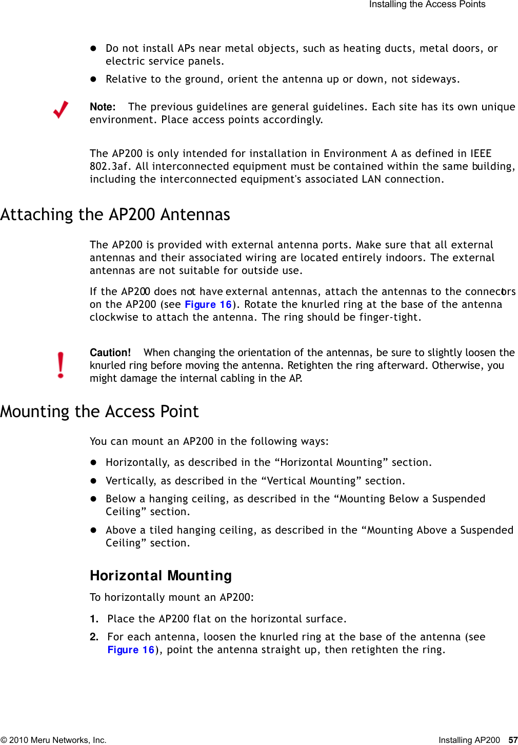  Installing the Access Points © 2010 Meru Networks, Inc. Installing AP200 57 Do not install APs near metal objects, such as heating ducts, metal doors, or electric service panels.Relative to the ground, orient the antenna up or down, not sideways.The AP200 is only intended for installation in Environment A as defined in IEEE 802.3af. All interconnected equipment must be contained within the same building, including the interconnected equipment&apos;s associated LAN connection.Attaching the AP200 AntennasThe AP200 is provided with external antenna ports. Make sure that all external antennas and their associated wiring are located entirely indoors. The external antennas are not suitable for outside use.If the AP200 does not have external antennas, attach the antennas to the connectors on the AP200 (see Figure 16). Rotate the knurled ring at the base of the antenna clockwise to attach the antenna. The ring should be finger-tight.Mounting the Access PointYou can mount an AP200 in the following ways:Horizontally, as described in the “Horizontal Mounting” section.Vertically, as described in the “Vertical Mounting” section.Below a hanging ceiling, as described in the “Mounting Below a Suspended Ceiling” section.Above a tiled hanging ceiling, as described in the “Mounting Above a Suspended Ceiling” section.Horizontal MountingTo horizontally mount an AP200:1. Place the AP200 flat on the horizontal surface.2. For each antenna, loosen the knurled ring at the base of the antenna (see Figure 16), point the antenna straight up, then retighten the ring.Note:The previous guidelines are general guidelines. Each site has its own unique environment. Place access points accordingly.Caution!When changing the orientation of the antennas, be sure to slightly loosen the knurled ring before moving the antenna. Retighten the ring afterward. Otherwise, you might damage the internal cabling in the AP.