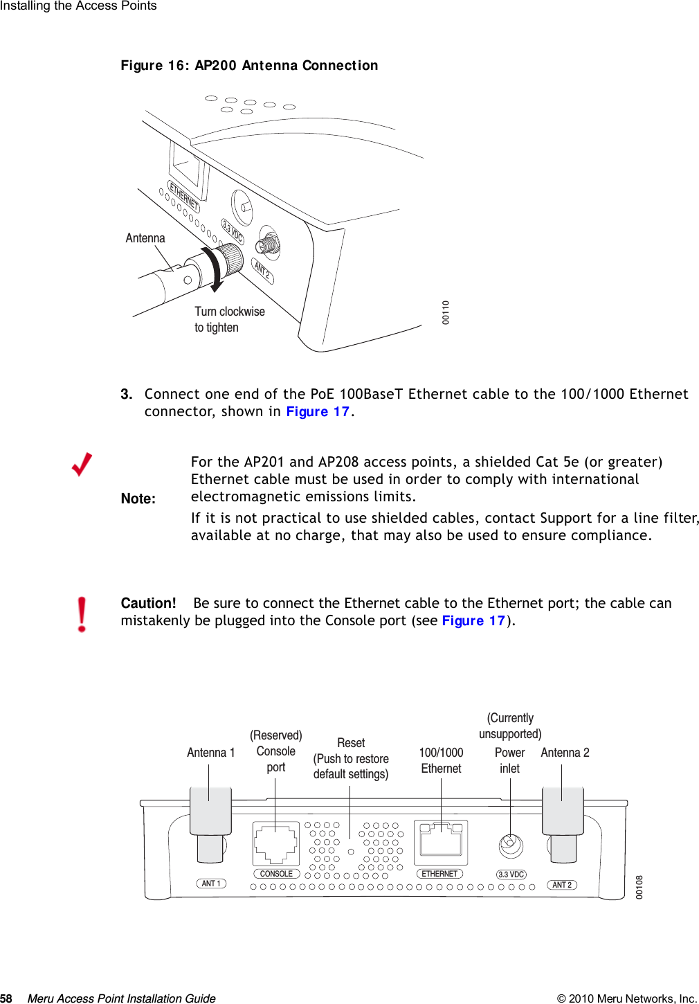 58 Meru Access Point Installation Guide © 2010 Meru Networks, Inc. Installing the Access Points Figure 16: AP200 Antenna Connection3. Connect one end of the PoE 100BaseT Ethernet cable to the 100/1000 Ethernet connector, shown in Figure 17.Turn clockwiseto tightenAntennaETHERNET3.3 VDCANT 200110Note:For the AP201 and AP208 access points, a shielded Cat 5e (or greater) Ethernet cable must be used in order to comply with international electromagnetic emissions limits.If it is not practical to use shielded cables, contact Support for a line filter, available at no charge, that may also be used to ensure compliance.Caution!Be sure to connect the Ethernet cable to the Ethernet port; the cable can mistakenly be plugged into the Console port (see Figure 17).CONSOLEANT 1 ANT 23.3 VDCETHERNET00108100/1000Ethernet(Reserved) ConsoleportAntenna 1 Antenna 2PowerinletReset (Push to restore default settings) (Currently unsupported)